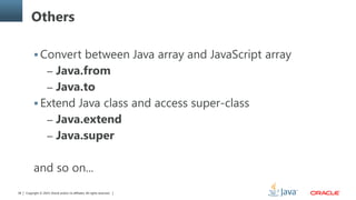 Copyright © 2014, Oracle and/or its affiliates. All rights reserved.38
Others
 Convert between Java array and JavaScript array
– Java.from
– Java.to
 Extend Java class and access super-class
– Java.extend
– Java.super
and so on...
 