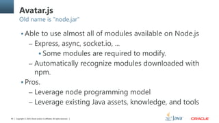 Copyright © 2014, Oracle and/or its affiliates. All rights reserved.49
Avatar.js
Old name is "node.jar"
 Able to use almost all of modules available on Node.js
– Express, async, socket.io, ...
 Some modules are required to modify.
– Automatically recognize modules downloaded with
npm.
 Pros.
– Leverage node programming model
– Leverage existing Java assets, knowledge, and tools
 