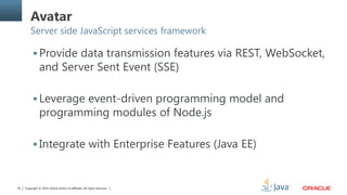 Copyright © 2014, Oracle and/or its affiliates. All rights reserved.52
Avatar
Server side JavaScript services framework
 Provide data transmission features via REST, WebSocket,
and Server Sent Event (SSE)
 Leverage event-driven programming model and
programming modules of Node.js
 Integrate with Enterprise Features (Java EE)
 