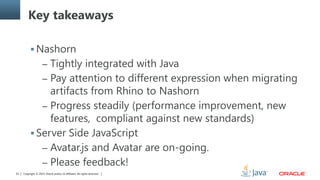 Copyright © 2014, Oracle and/or its affiliates. All rights reserved.61
Key takeaways
 Nashorn
– Tightly integrated with Java
– Pay attention to different expression when migrating
artifacts from Rhino to Nashorn
– Progress steadily (performance improvement, new
features, compliant against new standards)
 Server Side JavaScript
– Avatar.js and Avatar are on-going.
– Please feedback!
 