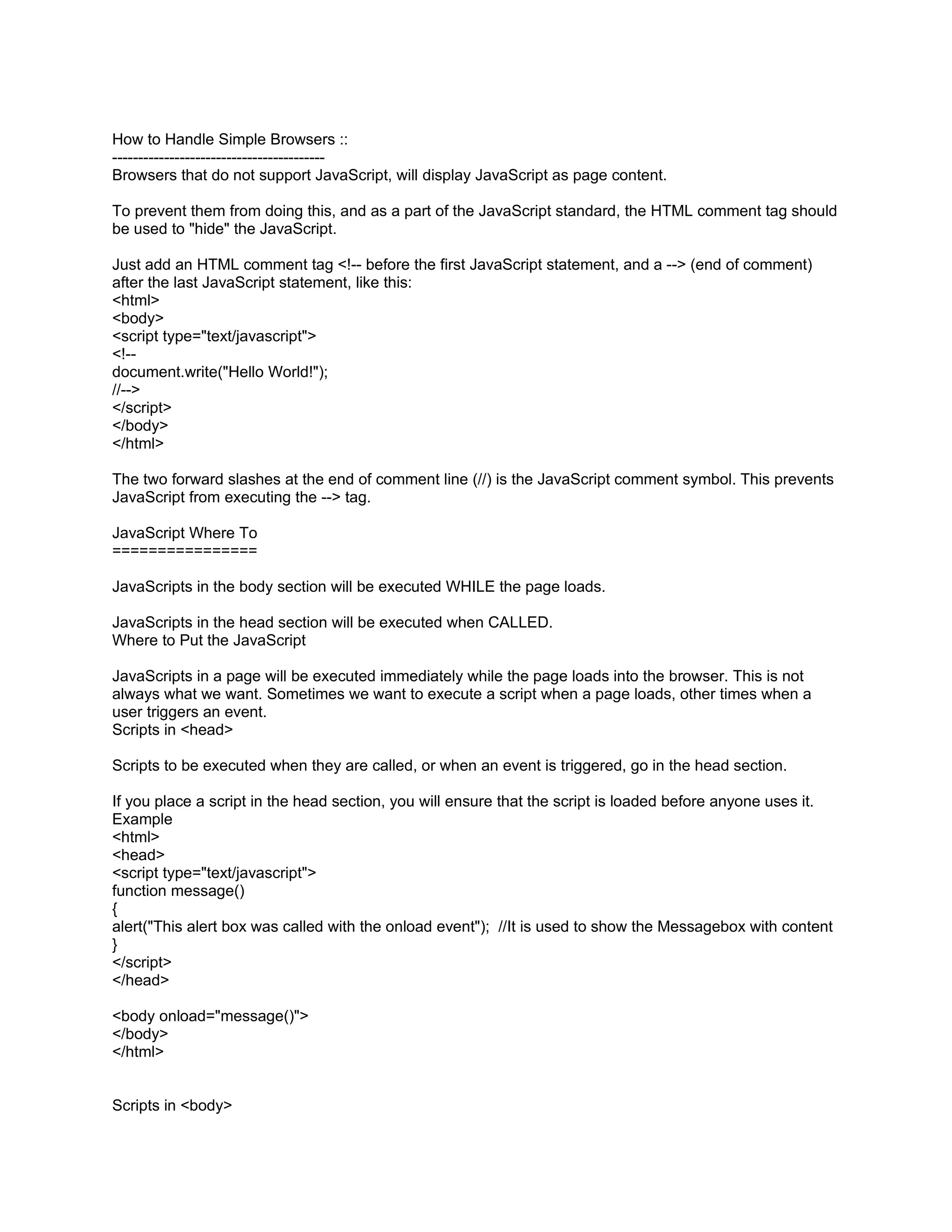 How to Handle Simple Browsers ::
-----------------------------------------
Browsers that do not support JavaScript, will display JavaScript as page content.

To prevent them from doing this, and as a part of the JavaScript standard, the HTML comment tag should
be used to "hide" the JavaScript.

Just add an HTML comment tag <!-- before the first JavaScript statement, and a --> (end of comment)
after the last JavaScript statement, like this:
<html>
<body>
<script type="text/javascript">
<!--
document.write("Hello World!");
//-->
</script>
</body>
</html>

The two forward slashes at the end of comment line (//) is the JavaScript comment symbol. This prevents
JavaScript from executing the --> tag.

JavaScript Where To
================

JavaScripts in the body section will be executed WHILE the page loads.

JavaScripts in the head section will be executed when CALLED.
Where to Put the JavaScript

JavaScripts in a page will be executed immediately while the page loads into the browser. This is not
always what we want. Sometimes we want to execute a script when a page loads, other times when a
user triggers an event.
Scripts in <head>

Scripts to be executed when they are called, or when an event is triggered, go in the head section.

If you place a script in the head section, you will ensure that the script is loaded before anyone uses it.
Example
<html>
<head>
<script type="text/javascript">
function message()
{
alert("This alert box was called with the onload event"); //It is used to show the Messagebox with content
}
</script>
</head>

<body onload="message()">
</body>
</html>


Scripts in <body>
 