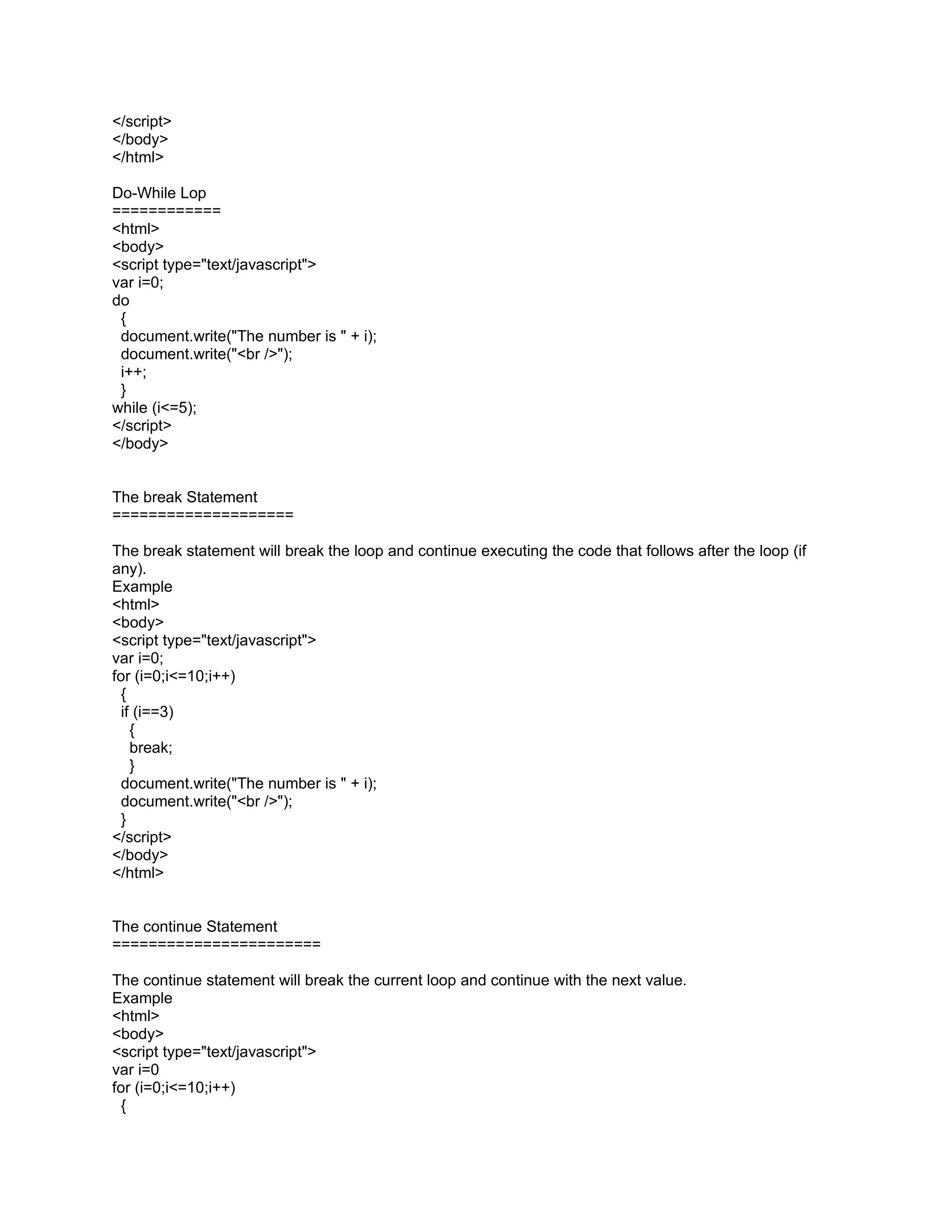 </script>
</body>
</html>

Do-While Lop
============
<html>
<body>
<script type="text/javascript">
var i=0;
do
 {
 document.write("The number is " + i);
 document.write("<br />");
 i++;
 }
while (i<=5);
</script>
</body>


The break Statement
====================

The break statement will break the loop and continue executing the code that follows after the loop (if
any).
Example
<html>
<body>
<script type="text/javascript">
var i=0;
for (i=0;i<=10;i++)
 {
 if (i==3)
   {
   break;
   }
 document.write("The number is " + i);
 document.write("<br />");
 }
</script>
</body>
</html>


The continue Statement
=======================

The continue statement will break the current loop and continue with the next value.
Example
<html>
<body>
<script type="text/javascript">
var i=0
for (i=0;i<=10;i++)
 {
 