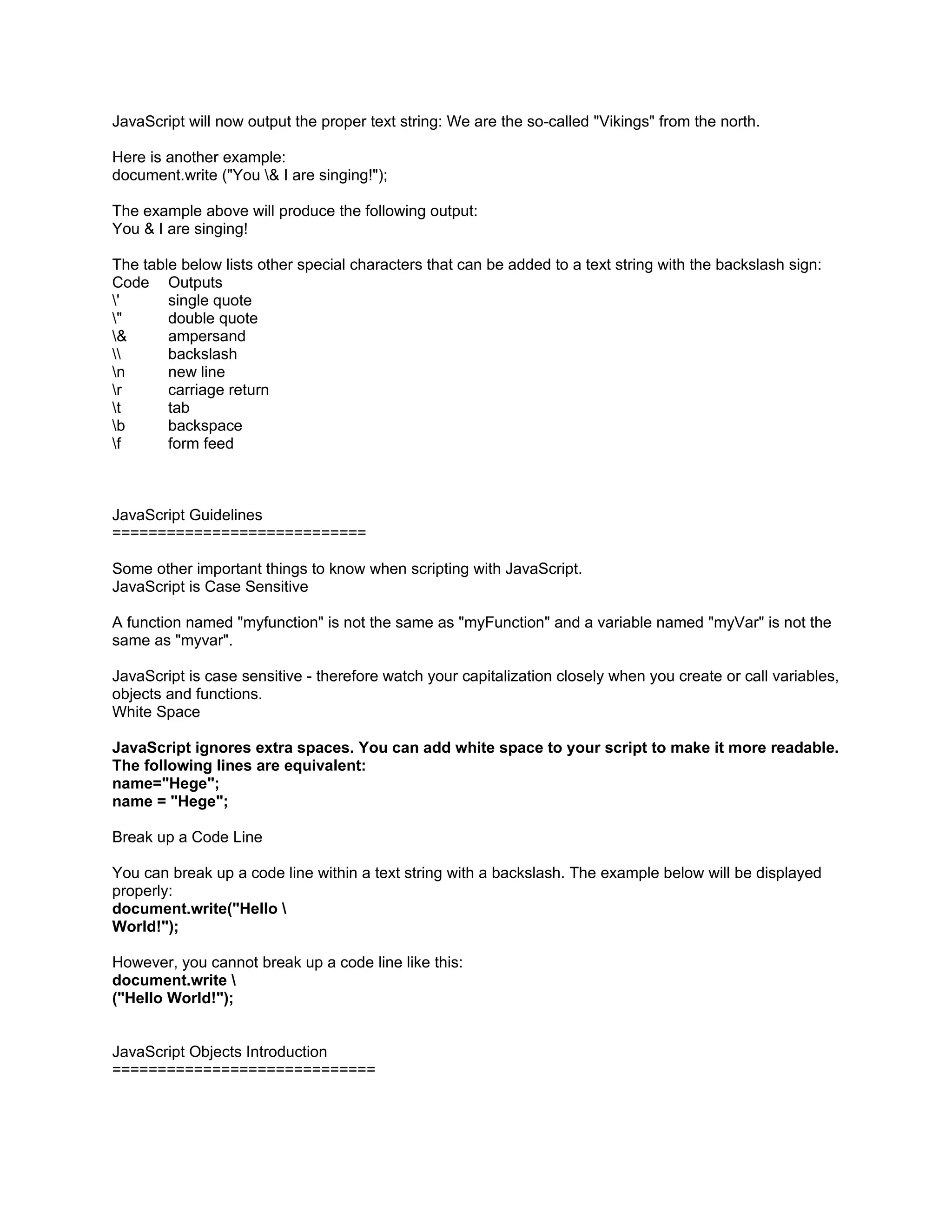 JavaScript will now output the proper text string: We are the so-called "Vikings" from the north.

Here is another example:
document.write ("You & I are singing!");

The example above will produce the following output:
You & I are singing!

The table below lists other special characters that can be added to a text string with the backslash sign:
Code Outputs
'      single quote
"      double quote
&      ampersand
      backslash
n      new line
r      carriage return
t      tab
b      backspace
f      form feed



JavaScript Guidelines
============================

Some other important things to know when scripting with JavaScript.
JavaScript is Case Sensitive

A function named "myfunction" is not the same as "myFunction" and a variable named "myVar" is not the
same as "myvar".

JavaScript is case sensitive - therefore watch your capitalization closely when you create or call variables,
objects and functions.
White Space

JavaScript ignores extra spaces. You can add white space to your script to make it more readable.
The following lines are equivalent:
name="Hege";
name = "Hege";

Break up a Code Line

You can break up a code line within a text string with a backslash. The example below will be displayed
properly:
document.write("Hello 
World!");

However, you cannot break up a code line like this:
document.write 
("Hello World!");


JavaScript Objects Introduction
=============================
 