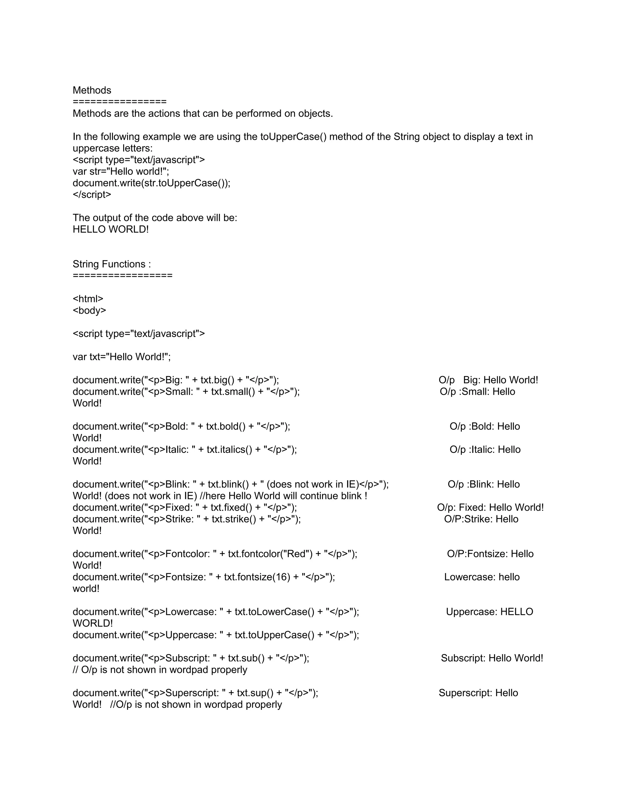 Methods
================
Methods are the actions that can be performed on objects.

In the following example we are using the toUpperCase() method of the String object to display a text in
uppercase letters:
<script type="text/javascript">
var str="Hello world!";
document.write(str.toUpperCase());
</script>

The output of the code above will be:
HELLO WORLD!


String Functions :
=================

<html>
<body>

<script type="text/javascript">

var txt="Hello World!";

document.write("<p>Big: " + txt.big() + "</p>");                                  O/p Big: Hello World!
document.write("<p>Small: " + txt.small() + "</p>");                              O/p :Small: Hello
World!

document.write("<p>Bold: " + txt.bold() + "</p>");                                   O/p :Bold: Hello
World!
document.write("<p>Italic: " + txt.italics() + "</p>");                              O/p :Italic: Hello
World!

document.write("<p>Blink: " + txt.blink() + " (does not work in IE)</p>");          O/p :Blink: Hello
World! (does not work in IE) //here Hello World will continue blink !
document.write("<p>Fixed: " + txt.fixed() + "</p>");                              O/p: Fixed: Hello World!
document.write("<p>Strike: " + txt.strike() + "</p>");                             O/P:Strike: Hello
World!

document.write("<p>Fontcolor: " + txt.fontcolor("Red") + "</p>");                   O/P:Fontsize: Hello
World!
document.write("<p>Fontsize: " + txt.fontsize(16) + "</p>");                       Lowercase: hello
world!

document.write("<p>Lowercase: " + txt.toLowerCase() + "</p>");                      Uppercase: HELLO
WORLD!
document.write("<p>Uppercase: " + txt.toUpperCase() + "</p>");

document.write("<p>Subscript: " + txt.sub() + "</p>");                             Subscript: Hello World!
// O/p is not shown in wordpad properly

document.write("<p>Superscript: " + txt.sup() + "</p>");                          Superscript: Hello
World! //O/p is not shown in wordpad properly
 