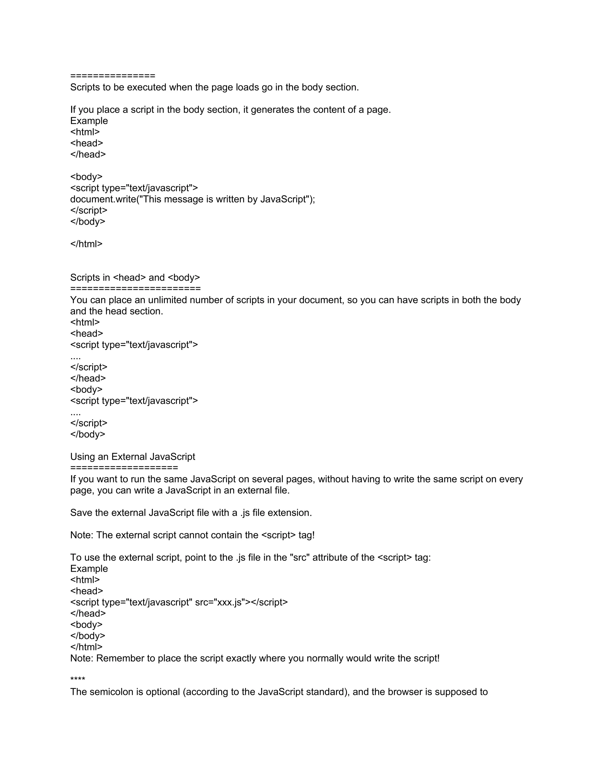 ===============
Scripts to be executed when the page loads go in the body section.

If you place a script in the body section, it generates the content of a page.
Example
<html>
<head>
</head>

<body>
<script type="text/javascript">
document.write("This message is written by JavaScript");
</script>
</body>

</html>


Scripts in <head> and <body>
=======================
You can place an unlimited number of scripts in your document, so you can have scripts in both the body
and the head section.
<html>
<head>
<script type="text/javascript">
....
</script>
</head>
<body>
<script type="text/javascript">
....
</script>
</body>

Using an External JavaScript
===================
If you want to run the same JavaScript on several pages, without having to write the same script on every
page, you can write a JavaScript in an external file.

Save the external JavaScript file with a .js file extension.

Note: The external script cannot contain the <script> tag!

To use the external script, point to the .js file in the "src" attribute of the <script> tag:
Example
<html>
<head>
<script type="text/javascript" src="xxx.js"></script>
</head>
<body>
</body>
</html>
Note: Remember to place the script exactly where you normally would write the script!

****
The semicolon is optional (according to the JavaScript standard), and the browser is supposed to
 