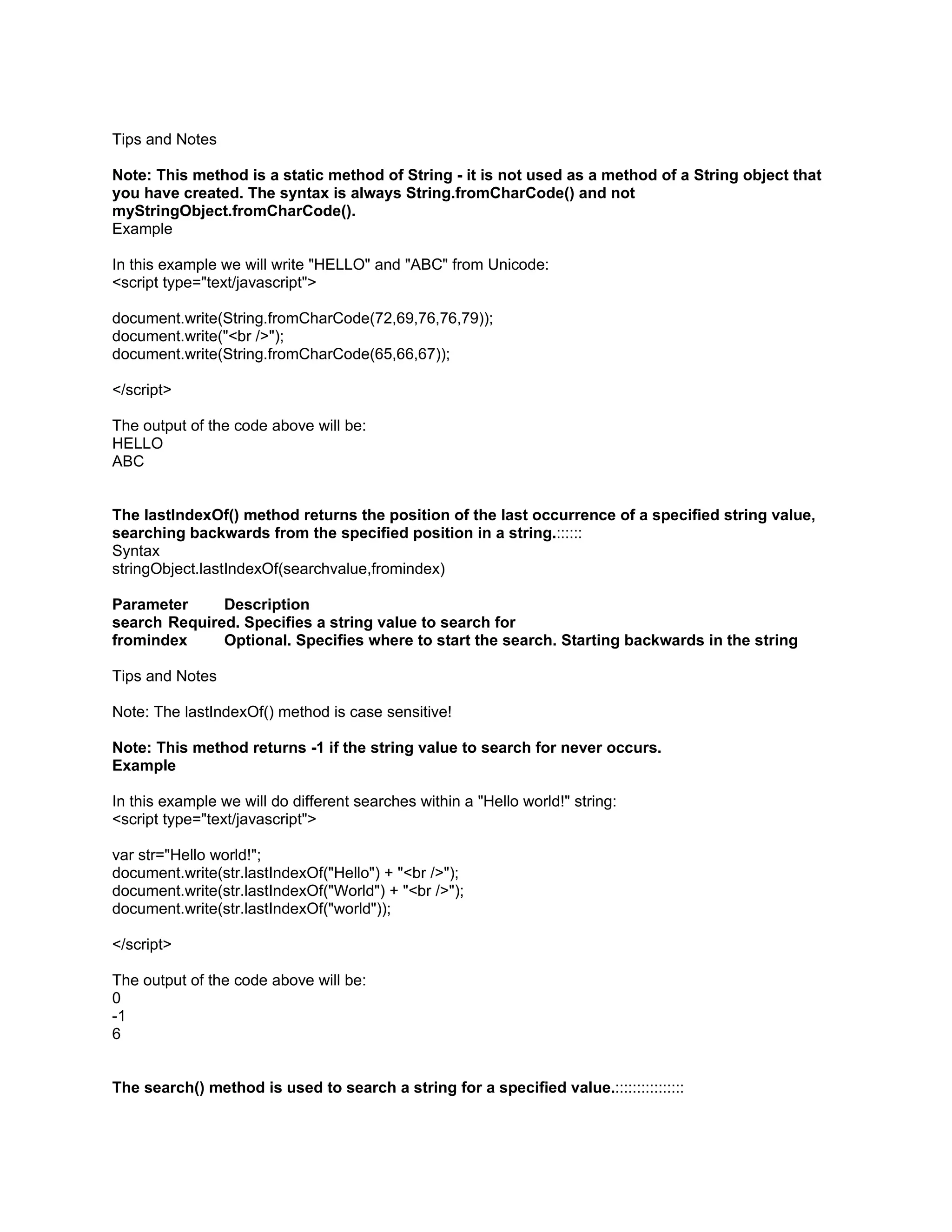 Tips and Notes

Note: This method is a static method of String - it is not used as a method of a String object that
you have created. The syntax is always String.fromCharCode() and not
myStringObject.fromCharCode().
Example

In this example we will write "HELLO" and "ABC" from Unicode:
<script type="text/javascript">

document.write(String.fromCharCode(72,69,76,76,79));
document.write("<br />");
document.write(String.fromCharCode(65,66,67));

</script>

The output of the code above will be:
HELLO
ABC


The lastIndexOf() method returns the position of the last occurrence of a specified string value,
searching backwards from the specified position in a string.::::::
Syntax
stringObject.lastIndexOf(searchvalue,fromindex)

Parameter     Description
search Required. Specifies a string value to search for
fromindex     Optional. Specifies where to start the search. Starting backwards in the string

Tips and Notes

Note: The lastIndexOf() method is case sensitive!

Note: This method returns -1 if the string value to search for never occurs.
Example

In this example we will do different searches within a "Hello world!" string:
<script type="text/javascript">

var str="Hello world!";
document.write(str.lastIndexOf("Hello") + "<br />");
document.write(str.lastIndexOf("World") + "<br />");
document.write(str.lastIndexOf("world"));

</script>

The output of the code above will be:
0
-1
6


The search() method is used to search a string for a specified value.::::::::::::::::
 