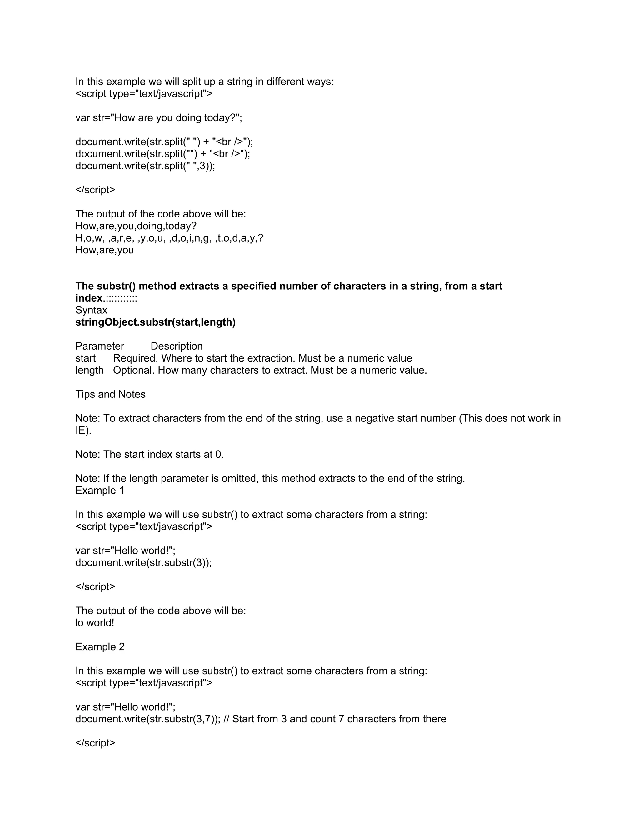 In this example we will split up a string in different ways:
<script type="text/javascript">

var str="How are you doing today?";

document.write(str.split(" ") + "<br />");
document.write(str.split("") + "<br />");
document.write(str.split(" ",3));

</script>

The output of the code above will be:
How,are,you,doing,today?
H,o,w, ,a,r,e, ,y,o,u, ,d,o,i,n,g, ,t,o,d,a,y,?
How,are,you


The substr() method extracts a specified number of characters in a string, from a start
index.:::::::::::
Syntax
stringObject.substr(start,length)

Parameter     Description
start  Required. Where to start the extraction. Must be a numeric value
length Optional. How many characters to extract. Must be a numeric value.

Tips and Notes

Note: To extract characters from the end of the string, use a negative start number (This does not work in
IE).

Note: The start index starts at 0.

Note: If the length parameter is omitted, this method extracts to the end of the string.
Example 1

In this example we will use substr() to extract some characters from a string:
<script type="text/javascript">

var str="Hello world!";
document.write(str.substr(3));

</script>

The output of the code above will be:
lo world!

Example 2

In this example we will use substr() to extract some characters from a string:
<script type="text/javascript">

var str="Hello world!";
document.write(str.substr(3,7)); // Start from 3 and count 7 characters from there

</script>
 