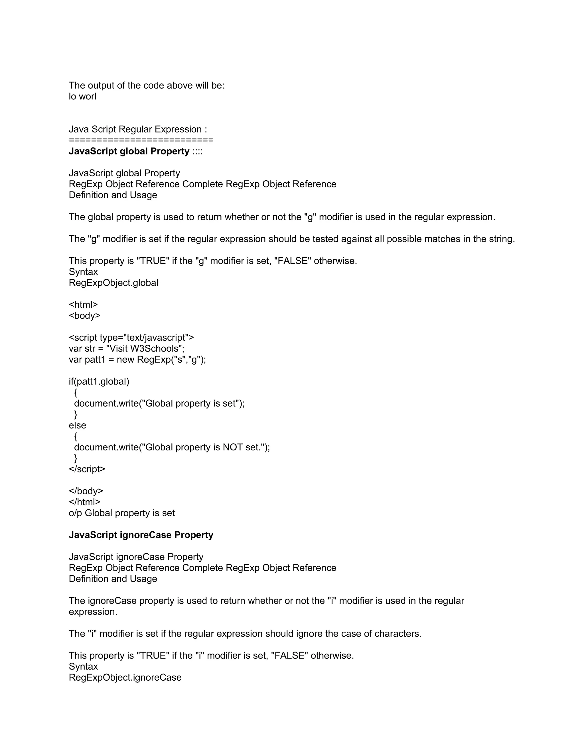 The output of the code above will be:
lo worl


Java Script Regular Expression :
==========================
JavaScript global Property ::::

JavaScript global Property
RegExp Object Reference Complete RegExp Object Reference
Definition and Usage

The global property is used to return whether or not the "g" modifier is used in the regular expression.

The "g" modifier is set if the regular expression should be tested against all possible matches in the string.

This property is "TRUE" if the "g" modifier is set, "FALSE" otherwise.
Syntax
RegExpObject.global

<html>
<body>

<script type="text/javascript">
var str = "Visit W3Schools";
var patt1 = new RegExp("s","g");

if(patt1.global)
  {
  document.write("Global property is set");
  }
else
  {
  document.write("Global property is NOT set.");
  }
</script>

</body>
</html>
o/p Global property is set

JavaScript ignoreCase Property

JavaScript ignoreCase Property
RegExp Object Reference Complete RegExp Object Reference
Definition and Usage

The ignoreCase property is used to return whether or not the "i" modifier is used in the regular
expression.

The "i" modifier is set if the regular expression should ignore the case of characters.

This property is "TRUE" if the "i" modifier is set, "FALSE" otherwise.
Syntax
RegExpObject.ignoreCase
 
