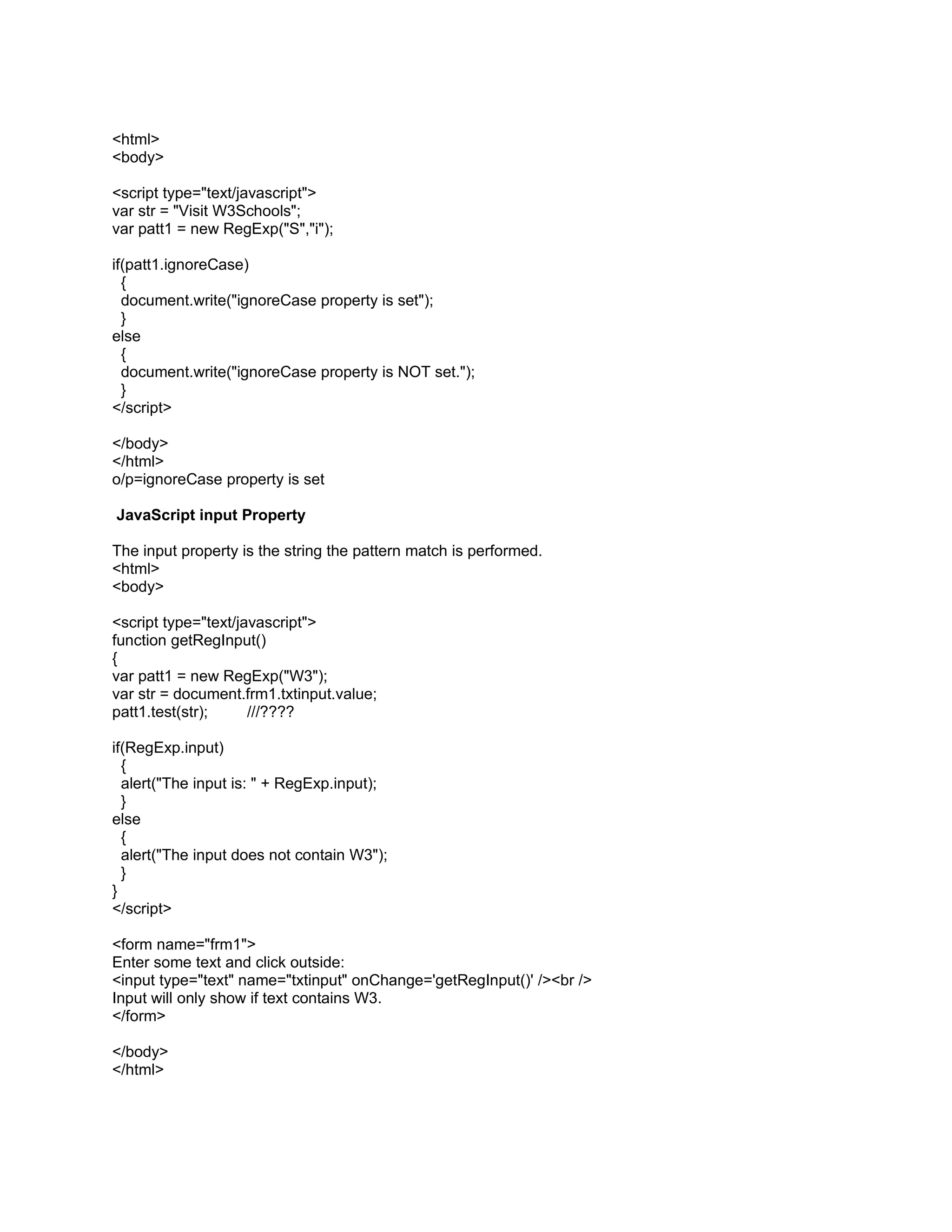 <html>
<body>

<script type="text/javascript">
var str = "Visit W3Schools";
var patt1 = new RegExp("S","i");

if(patt1.ignoreCase)
  {
  document.write("ignoreCase property is set");
  }
else
  {
  document.write("ignoreCase property is NOT set.");
  }
</script>

</body>
</html>
o/p=ignoreCase property is set

JavaScript input Property

The input property is the string the pattern match is performed.
<html>
<body>

<script type="text/javascript">
function getRegInput()
{
var patt1 = new RegExp("W3");
var str = document.frm1.txtinput.value;
patt1.test(str);     ///????

if(RegExp.input)
  {
  alert("The input is: " + RegExp.input);
  }
else
  {
  alert("The input does not contain W3");
  }
}
</script>

<form name="frm1">
Enter some text and click outside:
<input type="text" name="txtinput" onChange='getRegInput()' /><br />
Input will only show if text contains W3.
</form>

</body>
</html>
 