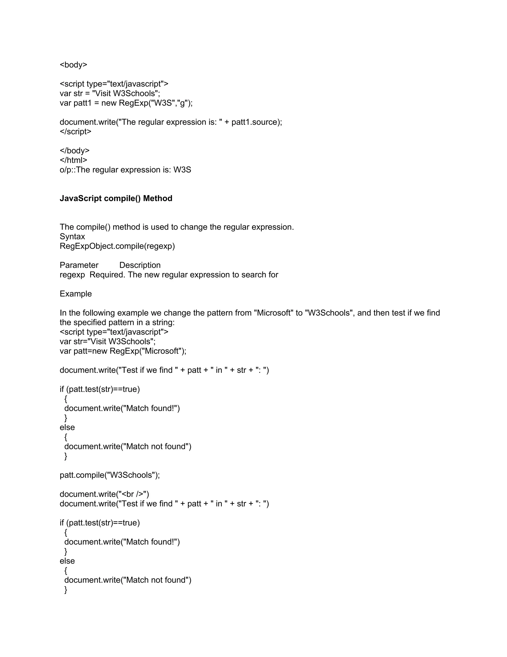 <body>

<script type="text/javascript">
var str = "Visit W3Schools";
var patt1 = new RegExp("W3S","g");

document.write("The regular expression is: " + patt1.source);
</script>

</body>
</html>
o/p::The regular expression is: W3S


JavaScript compile() Method


The compile() method is used to change the regular expression.
Syntax
RegExpObject.compile(regexp)

Parameter     Description
regexp Required. The new regular expression to search for

Example

In the following example we change the pattern from "Microsoft" to "W3Schools", and then test if we find
the specified pattern in a string:
<script type="text/javascript">
var str="Visit W3Schools";
var patt=new RegExp("Microsoft");

document.write("Test if we find " + patt + " in " + str + ": ")

if (patt.test(str)==true)
  {
  document.write("Match found!")
  }
else
  {
  document.write("Match not found")
  }

patt.compile("W3Schools");

document.write("<br />")
document.write("Test if we find " + patt + " in " + str + ": ")

if (patt.test(str)==true)
  {
  document.write("Match found!")
  }
else
  {
  document.write("Match not found")
  }
 