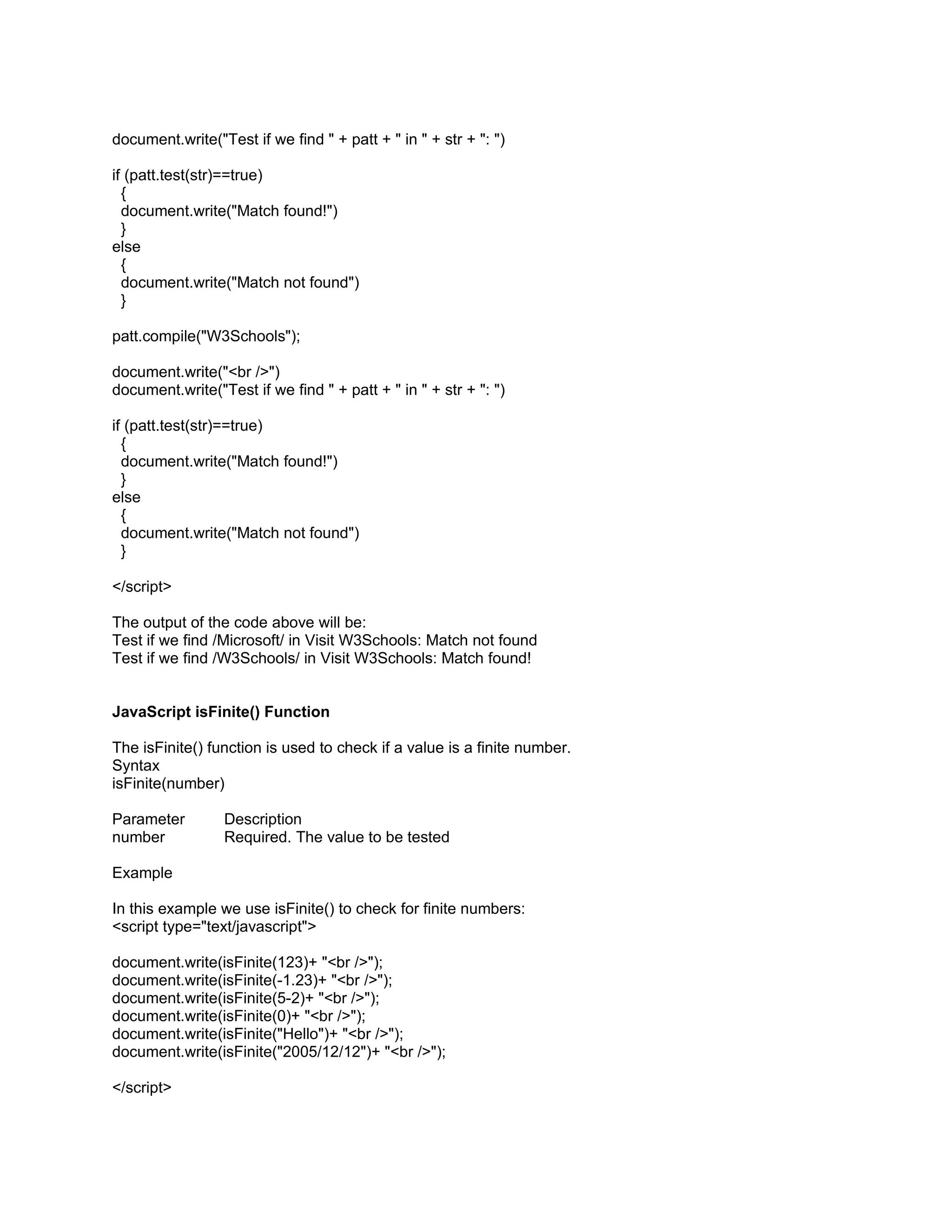 document.write("Test if we find " + patt + " in " + str + ": ")

if (patt.test(str)==true)
  {
  document.write("Match found!")
  }
else
  {
  document.write("Match not found")
  }

patt.compile("W3Schools");

document.write("<br />")
document.write("Test if we find " + patt + " in " + str + ": ")

if (patt.test(str)==true)
  {
  document.write("Match found!")
  }
else
  {
  document.write("Match not found")
  }

</script>

The output of the code above will be:
Test if we find /Microsoft/ in Visit W3Schools: Match not found
Test if we find /W3Schools/ in Visit W3Schools: Match found!


JavaScript isFinite() Function

The isFinite() function is used to check if a value is a finite number.
Syntax
isFinite(number)

Parameter        Description
number           Required. The value to be tested

Example

In this example we use isFinite() to check for finite numbers:
<script type="text/javascript">

document.write(isFinite(123)+ "<br />");
document.write(isFinite(-1.23)+ "<br />");
document.write(isFinite(5-2)+ "<br />");
document.write(isFinite(0)+ "<br />");
document.write(isFinite("Hello")+ "<br />");
document.write(isFinite("2005/12/12")+ "<br />");

</script>
 