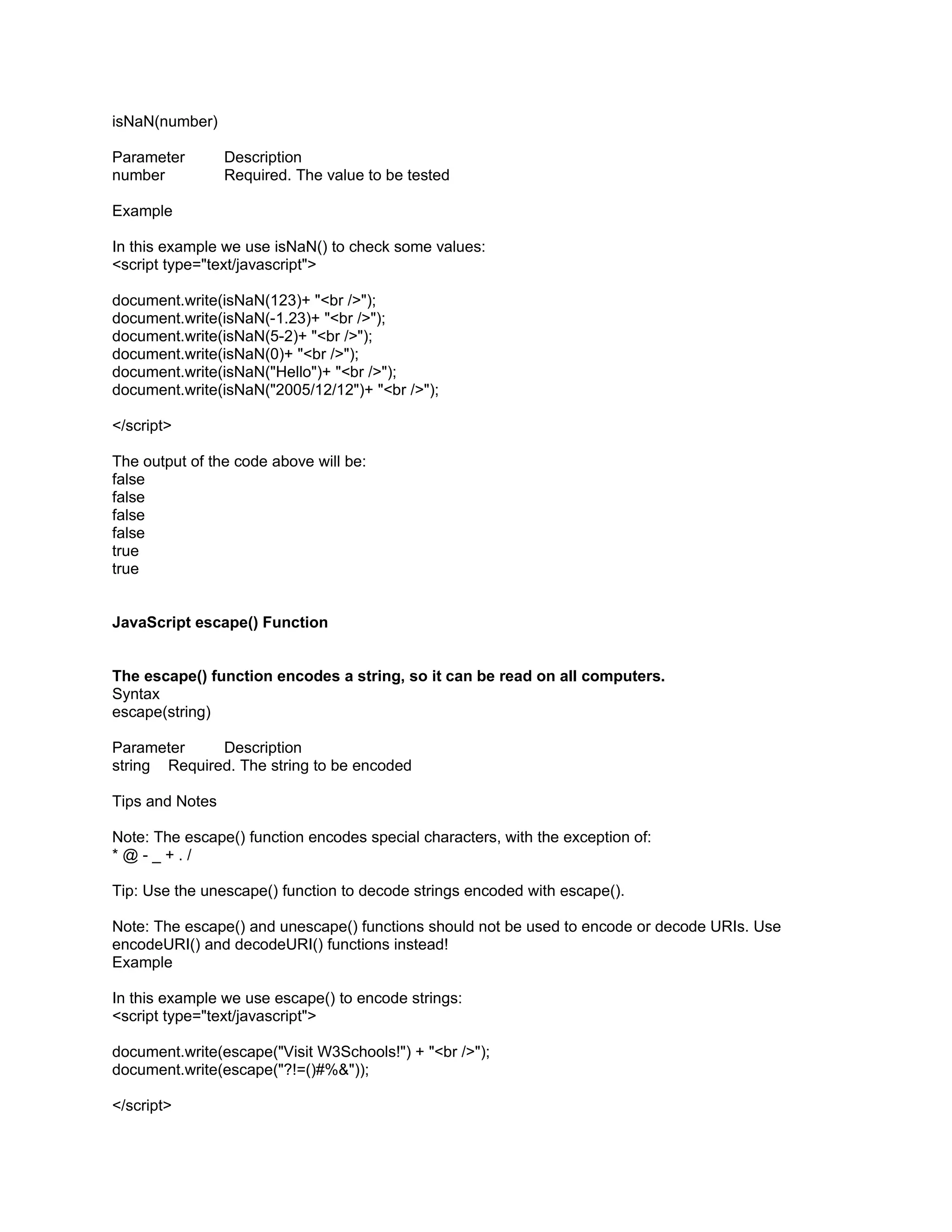 isNaN(number)

Parameter        Description
number           Required. The value to be tested

Example

In this example we use isNaN() to check some values:
<script type="text/javascript">

document.write(isNaN(123)+ "<br />");
document.write(isNaN(-1.23)+ "<br />");
document.write(isNaN(5-2)+ "<br />");
document.write(isNaN(0)+ "<br />");
document.write(isNaN("Hello")+ "<br />");
document.write(isNaN("2005/12/12")+ "<br />");

</script>

The output of the code above will be:
false
false
false
false
true
true


JavaScript escape() Function


The escape() function encodes a string, so it can be read on all computers.
Syntax
escape(string)

Parameter     Description
string Required. The string to be encoded

Tips and Notes

Note: The escape() function encodes special characters, with the exception of:
*@-_+./

Tip: Use the unescape() function to decode strings encoded with escape().

Note: The escape() and unescape() functions should not be used to encode or decode URIs. Use
encodeURI() and decodeURI() functions instead!
Example

In this example we use escape() to encode strings:
<script type="text/javascript">

document.write(escape("Visit W3Schools!") + "<br />");
document.write(escape("?!=()#%&"));

</script>
 