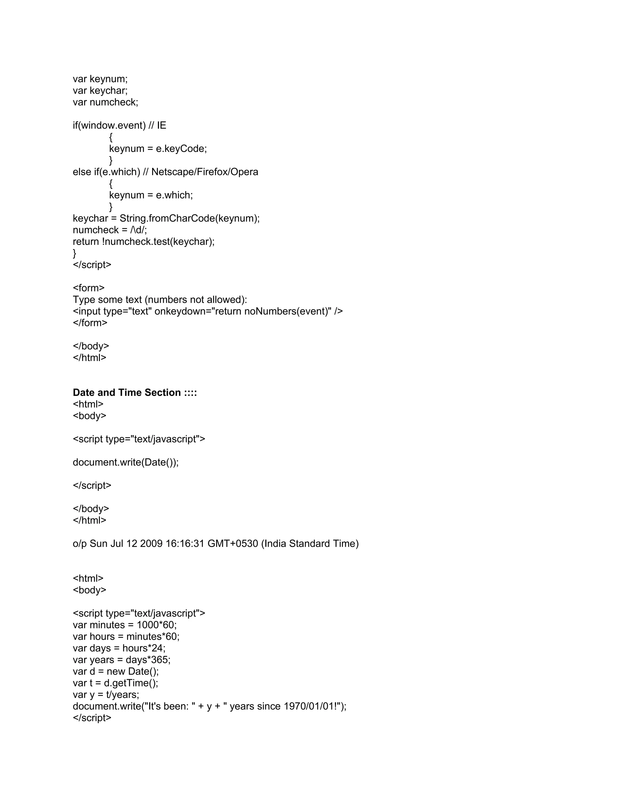 var keynum;
var keychar;
var numcheck;

if(window.event) // IE
         {
         keynum = e.keyCode;
         }
else if(e.which) // Netscape/Firefox/Opera
         {
         keynum = e.which;
         }
keychar = String.fromCharCode(keynum);
numcheck = /d/;
return !numcheck.test(keychar);
}
</script>

<form>
Type some text (numbers not allowed):
<input type="text" onkeydown="return noNumbers(event)" />
</form>

</body>
</html>


Date and Time Section ::::
<html>
<body>

<script type="text/javascript">

document.write(Date());

</script>

</body>
</html>

o/p Sun Jul 12 2009 16:16:31 GMT+0530 (India Standard Time)


<html>
<body>

<script type="text/javascript">
var minutes = 1000*60;
var hours = minutes*60;
var days = hours*24;
var years = days*365;
var d = new Date();
var t = d.getTime();
var y = t/years;
document.write("It's been: " + y + " years since 1970/01/01!");
</script>
 