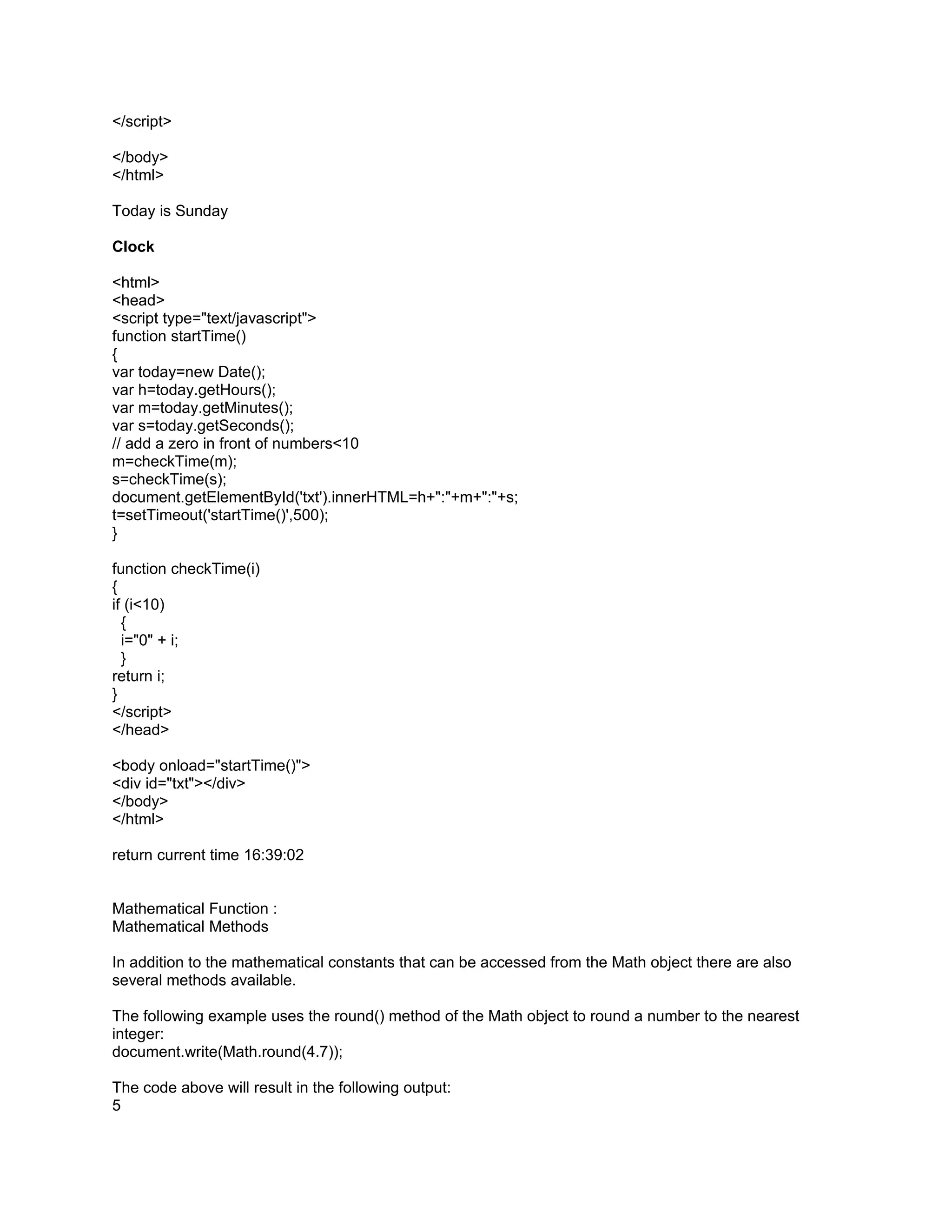 </script>

</body>
</html>

Today is Sunday

Clock

<html>
<head>
<script type="text/javascript">
function startTime()
{
var today=new Date();
var h=today.getHours();
var m=today.getMinutes();
var s=today.getSeconds();
// add a zero in front of numbers<10
m=checkTime(m);
s=checkTime(s);
document.getElementById('txt').innerHTML=h+":"+m+":"+s;
t=setTimeout('startTime()',500);
}

function checkTime(i)
{
if (i<10)
  {
  i="0" + i;
  }
return i;
}
</script>
</head>

<body onload="startTime()">
<div id="txt"></div>
</body>
</html>

return current time 16:39:02


Mathematical Function :
Mathematical Methods

In addition to the mathematical constants that can be accessed from the Math object there are also
several methods available.

The following example uses the round() method of the Math object to round a number to the nearest
integer:
document.write(Math.round(4.7));

The code above will result in the following output:
5
 
