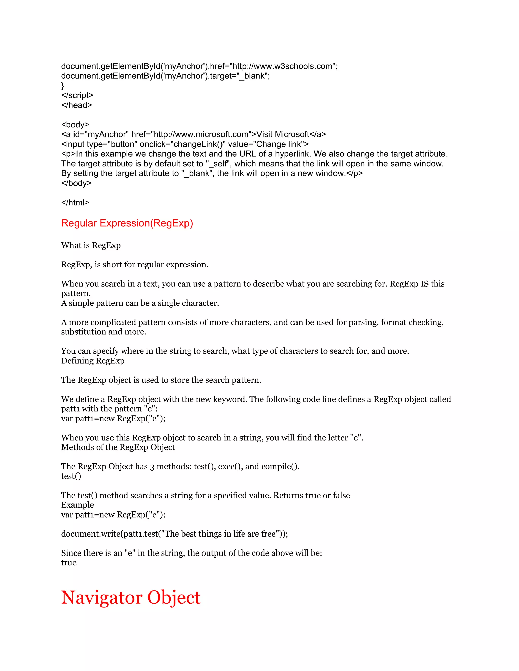 document.getElementById('myAnchor').href="http://www.w3schools.com";
document.getElementById('myAnchor').target="_blank";
}
</script>
</head>

<body>
<a id="myAnchor" href="http://www.microsoft.com">Visit Microsoft</a>
<input type="button" onclick="changeLink()" value="Change link">
<p>In this example we change the text and the URL of a hyperlink. We also change the target attribute.
The target attribute is by default set to "_self", which means that the link will open in the same window.
By setting the target attribute to "_blank", the link will open in a new window.</p>
</body>

</html>

Regular Expression(RegExp)

What is RegExp

RegExp, is short for regular expression.

When you search in a text, you can use a pattern to describe what you are searching for. RegExp IS this
pattern.
A simple pattern can be a single character.

A more complicated pattern consists of more characters, and can be used for parsing, format checking,
substitution and more.

You can specify where in the string to search, what type of characters to search for, and more.
Defining RegExp

The RegExp object is used to store the search pattern.

We define a RegExp object with the new keyword. The following code line defines a RegExp object called
patt1 with the pattern "e":
var patt1=new RegExp("e");

When you use this RegExp object to search in a string, you will find the letter "e".
Methods of the RegExp Object

The RegExp Object has 3 methods: test(), exec(), and compile().
test()

The test() method searches a string for a specified value. Returns true or false
Example
var patt1=new RegExp("e");

document.write(patt1.test("The best things in life are free"));

Since there is an "e" in the string, the output of the code above will be:
true



Navigator Object
 