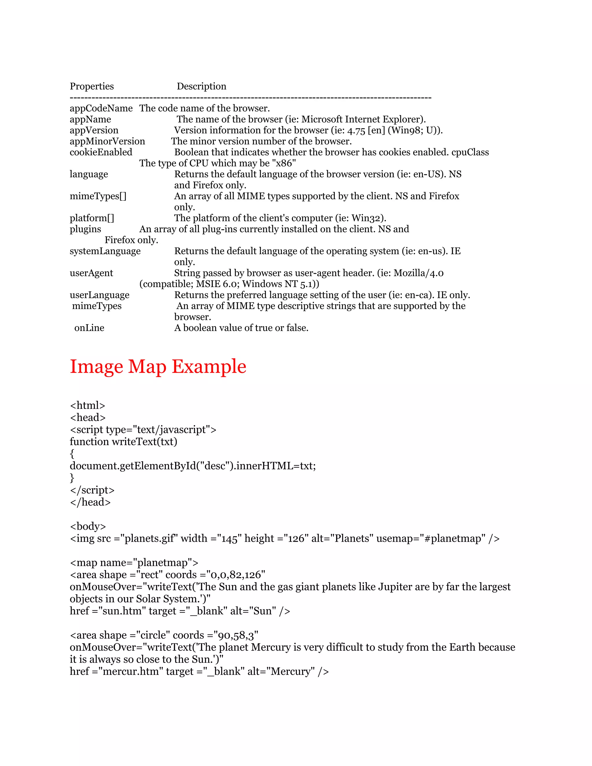 Properties                    Description
----------------------------------------------------------------------------------------------------
appCodeName The code name of the browser.
appName                       The name of the browser (ie: Microsoft Internet Explorer).
appVersion                   Version information for the browser (ie: 4.75 [en] (Win98; U)).
appMinorVersion             The minor version number of the browser.
cookieEnabled                Boolean that indicates whether the browser has cookies enabled. cpuClass
                   The type of CPU which may be "x86"
language                     Returns the default language of the browser version (ie: en-US). NS
                             and Firefox only.
mimeTypes[]                  An array of all MIME types supported by the client. NS and Firefox
                             only.
platform[]                   The platform of the client's computer (ie: Win32).
plugins            An array of all plug-ins currently installed on the client. NS and
          Firefox only.
systemLanguage               Returns the default language of the operating system (ie: en-us). IE
                             only.
userAgent                    String passed by browser as user-agent header. (ie: Mozilla/4.0
                   (compatible; MSIE 6.0; Windows NT 5.1))
userLanguage                 Returns the preferred language setting of the user (ie: en-ca). IE only.
 mimeTypes                   An array of MIME type descriptive strings that are supported by the
                             browser.
 onLine                      A boolean value of true or false.



Image Map Example
<html>
<head>
<script type="text/javascript">
function writeText(txt)
{
document.getElementById("desc").innerHTML=txt;
}
</script>
</head>

<body>
<img src ="planets.gif" width ="145" height ="126" alt="Planets" usemap="#planetmap" />

<map name="planetmap">
<area shape ="rect" coords ="0,0,82,126"
onMouseOver="writeText('The Sun and the gas giant planets like Jupiter are by far the largest
objects in our Solar System.')"
href ="sun.htm" target ="_blank" alt="Sun" />

<area shape ="circle" coords ="90,58,3"
onMouseOver="writeText('The planet Mercury is very difficult to study from the Earth because
it is always so close to the Sun.')"
href ="mercur.htm" target ="_blank" alt="Mercury" />
 
