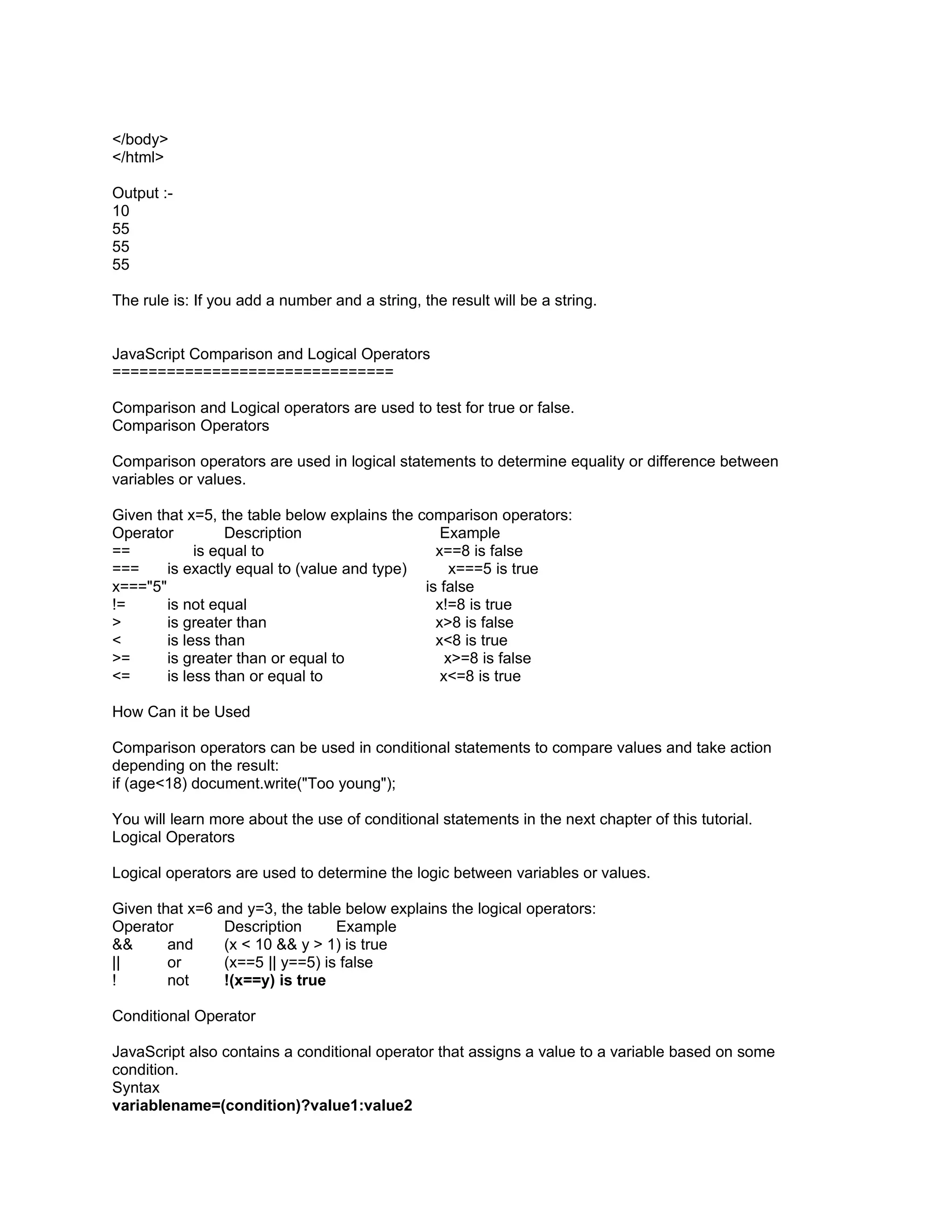 </body>
</html>

Output :-
10
55
55
55

The rule is: If you add a number and a string, the result will be a string.


JavaScript Comparison and Logical Operators
===============================

Comparison and Logical operators are used to test for true or false.
Comparison Operators

Comparison operators are used in logical statements to determine equality or difference between
variables or values.

Given that x=5, the table below explains the comparison operators:
Operator          Description                    Example
==           is equal to                        x==8 is false
===     is exactly equal to (value and type)       x===5 is true
x==="5"                                       is false
!=      is not equal                            x!=8 is true
>       is greater than                         x>8 is false
<       is less than                            x<8 is true
>=      is greater than or equal to               x>=8 is false
<=      is less than or equal to                 x<=8 is true

How Can it be Used

Comparison operators can be used in conditional statements to compare values and take action
depending on the result:
if (age<18) document.write("Too young");

You will learn more about the use of conditional statements in the next chapter of this tutorial.
Logical Operators

Logical operators are used to determine the logic between variables or values.

Given that x=6 and y=3, the table below explains the logical operators:
Operator        Description      Example
&&      and     (x < 10 && y > 1) is true
||      or      (x==5 || y==5) is false
!       not     !(x==y) is true

Conditional Operator

JavaScript also contains a conditional operator that assigns a value to a variable based on some
condition.
Syntax
variablename=(condition)?value1:value2
 