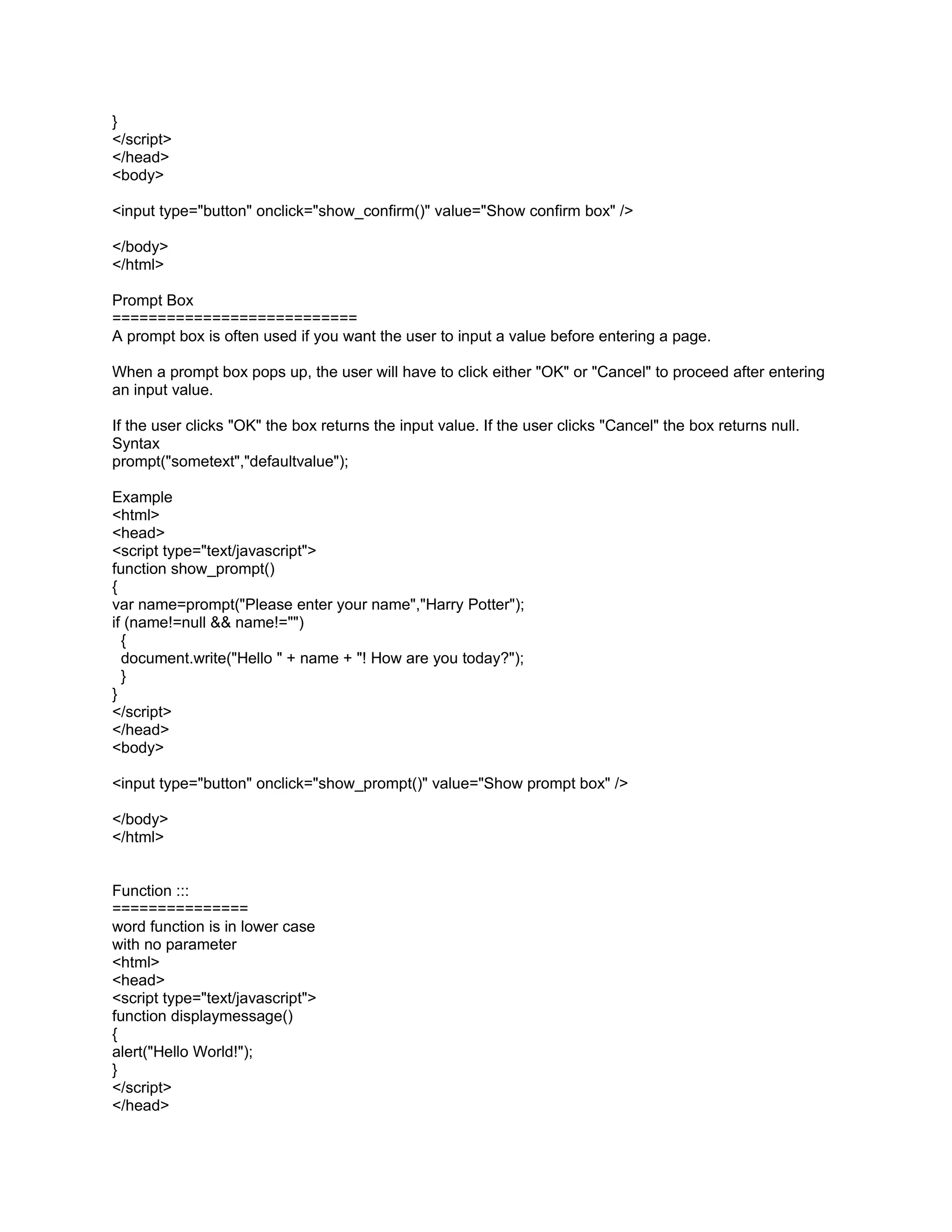 }
</script>
</head>
<body>

<input type="button" onclick="show_confirm()" value="Show confirm box" />

</body>
</html>

Prompt Box
===========================
A prompt box is often used if you want the user to input a value before entering a page.

When a prompt box pops up, the user will have to click either "OK" or "Cancel" to proceed after entering
an input value.

If the user clicks "OK" the box returns the input value. If the user clicks "Cancel" the box returns null.
Syntax
prompt("sometext","defaultvalue");

Example
<html>
<head>
<script type="text/javascript">
function show_prompt()
{
var name=prompt("Please enter your name","Harry Potter");
if (name!=null && name!="")
  {
  document.write("Hello " + name + "! How are you today?");
  }
}
</script>
</head>
<body>

<input type="button" onclick="show_prompt()" value="Show prompt box" />

</body>
</html>


Function :::
===============
word function is in lower case
with no parameter
<html>
<head>
<script type="text/javascript">
function displaymessage()
{
alert("Hello World!");
}
</script>
</head>
 