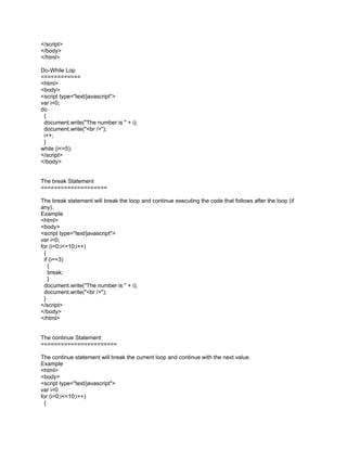 </script>
</body>
</html>

Do-While Lop
============
<html>
<body>
<script type="text/javascript">
var i=0;
do
 {
 document.write("The number is " + i);
 document.write("<br />");
 i++;
 }
while (i<=5);
</script>
</body>


The break Statement
====================

The break statement will break the loop and continue executing the code that follows after the loop (if
any).
Example
<html>
<body>
<script type="text/javascript">
var i=0;
for (i=0;i<=10;i++)
 {
 if (i==3)
   {
   break;
   }
 document.write("The number is " + i);
 document.write("<br />");
 }
</script>
</body>
</html>


The continue Statement
=======================

The continue statement will break the current loop and continue with the next value.
Example
<html>
<body>
<script type="text/javascript">
var i=0
for (i=0;i<=10;i++)
 {
 