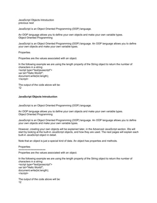 JavaScript Objects Introduction
previous next

JavaScript is an Object Oriented Programming (OOP) language.

An OOP language allows you to define your own objects and make your own variable types.
Object Oriented Programming

JavaScript is an Object Oriented Programming (OOP) language. An OOP language allows you to define
your own objects and make your own variable types.

Properties

Properties are the values associated with an object.

In the following example we are using the length property of the String object to return the number of
characters in a string:
<script type="text/javascript">
var txt="Hello World!";
document.write(txt.length);
</script>

The output of the code above will be:
12


JavaScript Objects Introduction


JavaScript is an Object Oriented Programming (OOP) language.

An OOP language allows you to define your own objects and make your own variable types.
Object Oriented Programming

JavaScript is an Object Oriented Programming (OOP) language. An OOP language allows you to define
your own objects and make your own variable types.

However, creating your own objects will be explained later, in the Advanced JavaScript section. We will
start by looking at the built-in JavaScript objects, and how they are used. The next pages will explain each
built-in JavaScript object in detail.

Note that an object is just a special kind of data. An object has properties and methods.

Properties
==================
Properties are the values associated with an object.

In the following example we are using the length property of the String object to return the number of
characters in a string:
<script type="text/javascript">
var txt="Hello World!";
document.write(txt.length);
</script>

The output of the code above will be:
12
 