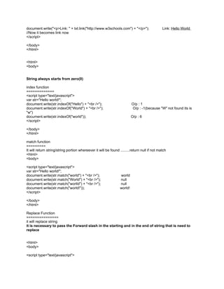document.write("<p>Link: " + txt.link("http://www.w3schools.com") + "</p>");                  Link: Hello World
//Now it becomes link now
</script>

</body>
</html>


<html>
<body>


String always starts from zero(0)

index function
=============
<script type="text/javascript">
var str="Hello world!";
document.write(str.indexOf("Hello") + "<br />");                          O/p : 1
document.write(str.indexOf("World") + "<br />");                          O/p : -1(because "W" not found its is
"w")
document.write(str.indexOf("world"));                                     O/p : 6
</script>

</body>
</html>

match function
=========
It will return string/string portion whereever it will be found .........return null if not match
<html>
<body>

<script type="text/javascript">
var str="Hello world!";
document.write(str.match("world") + "<br />");                   world
document.write(str.match("World") + "<br />");                   null
document.write(str.match("worlld") + "<br />");                  null
document.write(str.match("world!"));                             world!
</script>

</body>
</html>

Replace Function
===============
it will replace string
it is necessary to pass the Forward slash in the starting and in the end of string that is need to
replace


<html>
<body>

<script type="text/javascript">
 