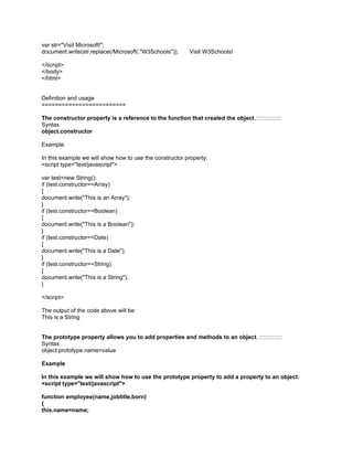 var str="Visit Microsoft!";
document.write(str.replace(/Microsoft/,"W3Schools"));      Visit W3Schools!

</script>
</body>
</html>


Definition and usage
=========================

The constructor property is a reference to the function that created the object.::::::::::::::::
Syntax
object.constructor

Example

In this example we will show how to use the constructor property:
<script type="text/javascript">

var test=new String();
if (test.constructor==Array)
{
document.write("This is an Array");
}
if (test.constructor==Boolean)
{
document.write("This is a Boolean");
}
if (test.constructor==Date)
{
document.write("This is a Date");
}
if (test.constructor==String)
{
document.write("This is a String");
}

</script>

The output of the code above will be:
This is a String


The prototype property allows you to add properties and methods to an object. ::::::::::::::
Syntax
object.prototype.name=value

Example

In this example we will show how to use the prototype property to add a property to an object:
<script type="text/javascript">

function employee(name,jobtitle,born)
{
this.name=name;
 