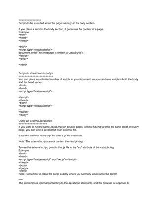 ===============
Scripts to be executed when the page loads go in the body section.

If you place a script in the body section, it generates the content of a page.
Example
<html>
<head>
</head>

<body>
<script type="text/javascript">
document.write("This message is written by JavaScript");
</script>
</body>

</html>


Scripts in <head> and <body>
=======================
You can place an unlimited number of scripts in your document, so you can have scripts in both the body
and the head section.
<html>
<head>
<script type="text/javascript">
....
</script>
</head>
<body>
<script type="text/javascript">
....
</script>
</body>

Using an External JavaScript
===================
If you want to run the same JavaScript on several pages, without having to write the same script on every
page, you can write a JavaScript in an external file.

Save the external JavaScript file with a .js file extension.

Note: The external script cannot contain the <script> tag!

To use the external script, point to the .js file in the "src" attribute of the <script> tag:
Example
<html>
<head>
<script type="text/javascript" src="xxx.js"></script>
</head>
<body>
</body>
</html>
Note: Remember to place the script exactly where you normally would write the script!

****
The semicolon is optional (according to the JavaScript standard), and the browser is supposed to
 