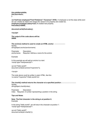 this.jobtitle=jobtitle;
this.born=born;
}

var fred=new employee("Fred Flintstone","Caveman",1970): /// employee is not the class while even
we can creates its object and assign the values to its property and create too.
employee.prototype.salary=null; /// created new property
fred.salary=20000;

document.write(fred.salary);

</script>

The output of the code above will be:
20000


The anchor() method is used to create an HTML anchor. ::::::::::::::::::::::::
Syntax
stringObject.anchor(anchorname)

Parameter        Description
anchorname       Required. Defines a name for the anchor

Example

In this example we will add an anchor to a text:
<script type="text/javascript">

var txt="Hello world!";
document.write(txt.anchor("myanchor"));

</script>

The code above could be written in plain HTML, like this:
<a name="myanchor">Hello world!</a>


The charAt() method returns the character at a specified position::::::::::::::::::::::::::::::::::
Syntax
stringObject.charAt(index)

Parameter    Description
index Required. A number representing a position in the string

Tips and Notes

Note: The first character in the string is at position 0.
Example

In the string "Hello world!", we will return the character at position 1:
<script type="text/javascript">

var str="Hello world!";
document.write(str.charAt(1));
 