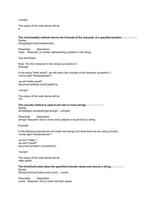 </script>

The output of the code above will be:
e


The charCodeAt() method returns the Unicode of the character at a specified position::::::::::::::::::::::
Syntax
stringObject.charCodeAt(index)

Parameter    Description
index Required. A number representing a position in the string

Tips and Notes

Note: The first character in the string is at position 0.
Example

In the string "Hello world!", we will return the Unicode of the character at position 1:
<script type="text/javascript">

var str="Hello world!";
document.write(str.charCodeAt(1));

</script>

The output of the code above will be:
101

The concat() method is used to join two or more strings.::::::::::::::::::::::::
Syntax
stringObject.concat(stringX,stringX,...,stringX)

Parameter      Description
stringX Required. One or more string objects to be joined to a string

Example

In the following example we will create two strings and show them as one using concat():
<script type="text/javascript">

var str1="Hello ";
var str2="world!";
document.write(str1.concat(str2));

</script>

The output of the code above will be:
Hello world!

The fromCharCode() takes the specified Unicode values and returns a string.:::::::::::::::::::
Syntax
String.fromCharCode(numX,numX,...,numX)

Parameter   Description
numX Required. One or more Unicode values
 