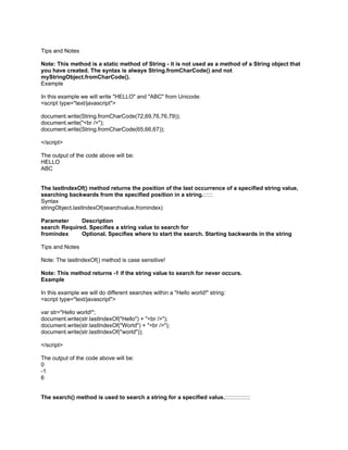 Tips and Notes

Note: This method is a static method of String - it is not used as a method of a String object that
you have created. The syntax is always String.fromCharCode() and not
myStringObject.fromCharCode().
Example

In this example we will write "HELLO" and "ABC" from Unicode:
<script type="text/javascript">

document.write(String.fromCharCode(72,69,76,76,79));
document.write("<br />");
document.write(String.fromCharCode(65,66,67));

</script>

The output of the code above will be:
HELLO
ABC


The lastIndexOf() method returns the position of the last occurrence of a specified string value,
searching backwards from the specified position in a string.::::::
Syntax
stringObject.lastIndexOf(searchvalue,fromindex)

Parameter     Description
search Required. Specifies a string value to search for
fromindex     Optional. Specifies where to start the search. Starting backwards in the string

Tips and Notes

Note: The lastIndexOf() method is case sensitive!

Note: This method returns -1 if the string value to search for never occurs.
Example

In this example we will do different searches within a "Hello world!" string:
<script type="text/javascript">

var str="Hello world!";
document.write(str.lastIndexOf("Hello") + "<br />");
document.write(str.lastIndexOf("World") + "<br />");
document.write(str.lastIndexOf("world"));

</script>

The output of the code above will be:
0
-1
6


The search() method is used to search a string for a specified value.::::::::::::::::
 