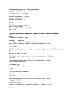 In this example we will split up a string in different ways:
<script type="text/javascript">

var str="How are you doing today?";

document.write(str.split(" ") + "<br />");
document.write(str.split("") + "<br />");
document.write(str.split(" ",3));

</script>

The output of the code above will be:
How,are,you,doing,today?
H,o,w, ,a,r,e, ,y,o,u, ,d,o,i,n,g, ,t,o,d,a,y,?
How,are,you


The substr() method extracts a specified number of characters in a string, from a start
index.:::::::::::
Syntax
stringObject.substr(start,length)

Parameter     Description
start  Required. Where to start the extraction. Must be a numeric value
length Optional. How many characters to extract. Must be a numeric value.

Tips and Notes

Note: To extract characters from the end of the string, use a negative start number (This does not work in
IE).

Note: The start index starts at 0.

Note: If the length parameter is omitted, this method extracts to the end of the string.
Example 1

In this example we will use substr() to extract some characters from a string:
<script type="text/javascript">

var str="Hello world!";
document.write(str.substr(3));

</script>

The output of the code above will be:
lo world!

Example 2

In this example we will use substr() to extract some characters from a string:
<script type="text/javascript">

var str="Hello world!";
document.write(str.substr(3,7)); // Start from 3 and count 7 characters from there

</script>
 