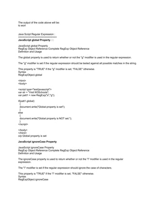 The output of the code above will be:
lo worl


Java Script Regular Expression :
==========================
JavaScript global Property ::::

JavaScript global Property
RegExp Object Reference Complete RegExp Object Reference
Definition and Usage

The global property is used to return whether or not the "g" modifier is used in the regular expression.

The "g" modifier is set if the regular expression should be tested against all possible matches in the string.

This property is "TRUE" if the "g" modifier is set, "FALSE" otherwise.
Syntax
RegExpObject.global

<html>
<body>

<script type="text/javascript">
var str = "Visit W3Schools";
var patt1 = new RegExp("s","g");

if(patt1.global)
  {
  document.write("Global property is set");
  }
else
  {
  document.write("Global property is NOT set.");
  }
</script>

</body>
</html>
o/p Global property is set

JavaScript ignoreCase Property

JavaScript ignoreCase Property
RegExp Object Reference Complete RegExp Object Reference
Definition and Usage

The ignoreCase property is used to return whether or not the "i" modifier is used in the regular
expression.

The "i" modifier is set if the regular expression should ignore the case of characters.

This property is "TRUE" if the "i" modifier is set, "FALSE" otherwise.
Syntax
RegExpObject.ignoreCase
 