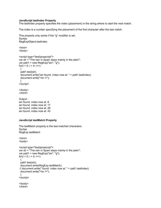 JavaScript lastIndex Property
The lastIndex property specifies the index (placement) in the string where to start the next match.

The index is a number specifying the placement of the first character after the last match.

This property only works if the "g" modifier is set.
Syntax
RegExpObject.lastIndex

<html>
<body>

<script type="text/javascript">
var str = "The rain in Spain stays mainly in the plain";
var patt1 = new RegExp("ain", "g");
for(i = 0; i < 4; i++)
 {
 patt1.test(str);
 document.write("ain found. index now at: " + patt1.lastIndex);
 document.write("<br />");
 }
</script>

</body>
</html>

Output :
ain found. index now at: 8
ain found. index now at: 17
ain found. index now at: 28
ain found. index now at: 43


JavaScript lastMatch Property

The lastMatch property is the last matched characters.
Syntax
RegExp.lastMatch

<html>
<body>

<script type="text/javascript">
var str = "The rain in Spain stays mainly in the plain";
var patt1 = new RegExp("ain", "g");
for(i = 0; i < 4; i++)
  {
  patt1.test(str);
  document.write(RegExp.lastMatch);
 // document.write(" found. index now at: " + patt1.lastIndex);
  document.write("<br />");
  }
</script>

</body>
</html>
 