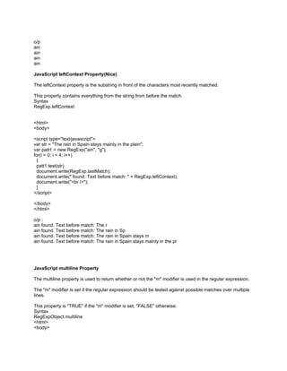 o/p
ain
ain
ain
ain

JavaScript leftContext Property(Nice)

The leftContext property is the substring in front of the characters most recently matched.

This property contains everything from the string from before the match.
Syntax
RegExp.leftContext


<html>
<body>

<script type="text/javascript">
var str = "The rain in Spain stays mainly in the plain";
var patt1 = new RegExp("ain", "g");
for(i = 0; i < 4; i++)
 {
 patt1.test(str)
 document.write(RegExp.lastMatch);
 document.write(" found. Text before match: " + RegExp.leftContext);
 document.write("<br />");
 }
</script>

</body>
</html>

o/p :
ain found. Text before match: The r
ain found. Text before match: The rain in Sp
ain found. Text before match: The rain in Spain stays m
ain found. Text before match: The rain in Spain stays mainly in the pl




JavaScript multiline Property

The multiline property is used to return whether or not the "m" modifier is used in the regular expression.

The "m" modifier is set if the regular expression should be tested against possible matches over multiple
lines.

This property is "TRUE" if the "m" modifier is set, "FALSE" otherwise.
Syntax
RegExpObject.multiline
<html>
<body>
 