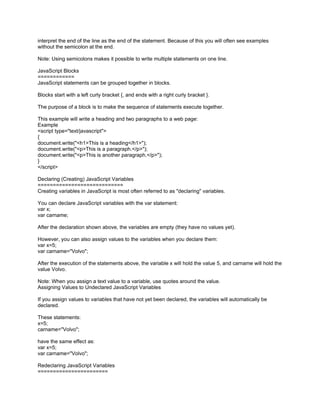 interpret the end of the line as the end of the statement. Because of this you will often see examples
without the semicolon at the end.

Note: Using semicolons makes it possible to write multiple statements on one line.

JavaScript Blocks
============
JavaScript statements can be grouped together in blocks.

Blocks start with a left curly bracket {, and ends with a right curly bracket }.

The purpose of a block is to make the sequence of statements execute together.

This example will write a heading and two paragraphs to a web page:
Example
<script type="text/javascript">
{
document.write("<h1>This is a heading</h1>");
document.write("<p>This is a paragraph.</p>");
document.write("<p>This is another paragraph.</p>");
}
</script>

Declaring (Creating) JavaScript Variables
============================
Creating variables in JavaScript is most often referred to as "declaring" variables.

You can declare JavaScript variables with the var statement:
var x;
var carname;

After the declaration shown above, the variables are empty (they have no values yet).

However, you can also assign values to the variables when you declare them:
var x=5;
var carname="Volvo";

After the execution of the statements above, the variable x will hold the value 5, and carname will hold the
value Volvo.

Note: When you assign a text value to a variable, use quotes around the value.
Assigning Values to Undeclared JavaScript Variables

If you assign values to variables that have not yet been declared, the variables will automatically be
declared.

These statements:
x=5;
carname="Volvo";

have the same effect as:
var x=5;
var carname="Volvo";

Redeclaring JavaScript Variables
=======================
 