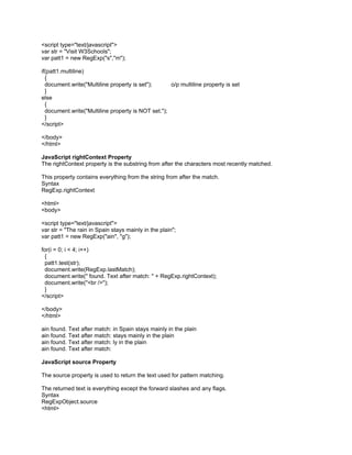 <script type="text/javascript">
var str = "Visit W3Schools";
var patt1 = new RegExp("s","m");

if(patt1.multiline)
  {
  document.write("Multiline property is set");      o/p multiline property is set
  }
else
  {
  document.write("Multiline property is NOT set.");
  }
</script>

</body>
</html>

JavaScript rightContext Property
The rightContext property is the substring from after the characters most recently matched.

This property contains everything from the string from after the match.
Syntax
RegExp.rightContext

<html>
<body>

<script type="text/javascript">
var str = "The rain in Spain stays mainly in the plain";
var patt1 = new RegExp("ain", "g");

for(i = 0; i < 4; i++)
 {
 patt1.test(str);
 document.write(RegExp.lastMatch);
 document.write(" found. Text after match: " + RegExp.rightContext);
 document.write("<br />");
 }
</script>

</body>
</html>

ain found. Text after match: in Spain stays mainly in the plain
ain found. Text after match: stays mainly in the plain
ain found. Text after match: ly in the plain
ain found. Text after match:

JavaScript source Property

The source property is used to return the text used for pattern matching.

The returned text is everything except the forward slashes and any flags.
Syntax
RegExpObject.source
<html>
 