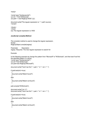 <body>

<script type="text/javascript">
var str = "Visit W3Schools";
var patt1 = new RegExp("W3S","g");

document.write("The regular expression is: " + patt1.source);
</script>

</body>
</html>
o/p::The regular expression is: W3S


JavaScript compile() Method


The compile() method is used to change the regular expression.
Syntax
RegExpObject.compile(regexp)

Parameter     Description
regexp Required. The new regular expression to search for

Example

In the following example we change the pattern from "Microsoft" to "W3Schools", and then test if we find
the specified pattern in a string:
<script type="text/javascript">
var str="Visit W3Schools";
var patt=new RegExp("Microsoft");

document.write("Test if we find " + patt + " in " + str + ": ")

if (patt.test(str)==true)
  {
  document.write("Match found!")
  }
else
  {
  document.write("Match not found")
  }

patt.compile("W3Schools");

document.write("<br />")
document.write("Test if we find " + patt + " in " + str + ": ")

if (patt.test(str)==true)
  {
  document.write("Match found!")
  }
else
  {
  document.write("Match not found")
  }
 
