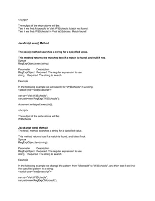</script>

The output of the code above will be:
Test if we find /Microsoft/ in Visit W3Schools: Match not found
Test if we find /W3Schools/ in Visit W3Schools: Match found!



JavaScript exec() Method


The exec() method searches a string for a specified value.

This method returns the matched text if a match is found, and null if not.
Syntax
RegExpObject.exec(string)

Parameter     Description
RegExpObject Required. The regular expression to use
string Required. The string to search

Example

In the following example we will search for "W3Schools" in a string:
<script type="text/javascript">

var str="Visit W3Schools";
var patt=new RegExp("W3Schools");

document.write(patt.exec(str));

</script>

The output of the code above will be:
W3Schools


JavaScript test() Method
The test() method searches a string for a specified value.

This method returns true if a match is found, and false if not.
Syntax
RegExpObject.test(string)

Parameter     Description
RegExpObject Required. The regular expression to use
string Required. The string to search

Example

In the following example we change the pattern from "Microsoft" to "W3Schools", and then test if we find
the specified pattern in a string:
<script type="text/javascript">

var str="Visit W3Schools";
var patt=new RegExp("Microsoft");
 