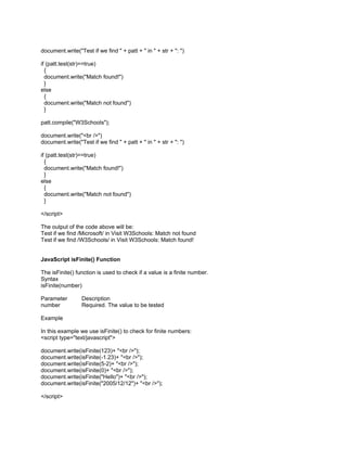 document.write("Test if we find " + patt + " in " + str + ": ")

if (patt.test(str)==true)
  {
  document.write("Match found!")
  }
else
  {
  document.write("Match not found")
  }

patt.compile("W3Schools");

document.write("<br />")
document.write("Test if we find " + patt + " in " + str + ": ")

if (patt.test(str)==true)
  {
  document.write("Match found!")
  }
else
  {
  document.write("Match not found")
  }

</script>

The output of the code above will be:
Test if we find /Microsoft/ in Visit W3Schools: Match not found
Test if we find /W3Schools/ in Visit W3Schools: Match found!


JavaScript isFinite() Function

The isFinite() function is used to check if a value is a finite number.
Syntax
isFinite(number)

Parameter        Description
number           Required. The value to be tested

Example

In this example we use isFinite() to check for finite numbers:
<script type="text/javascript">

document.write(isFinite(123)+ "<br />");
document.write(isFinite(-1.23)+ "<br />");
document.write(isFinite(5-2)+ "<br />");
document.write(isFinite(0)+ "<br />");
document.write(isFinite("Hello")+ "<br />");
document.write(isFinite("2005/12/12")+ "<br />");

</script>
 