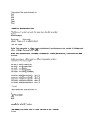 The output of the code above will be:
true
true
true
true
false
false


JavaScript Number() Function

The Number() function converts the value of an object to a number.
Syntax
Number(object)

Parameter     Description
object Required. A JavaScript object

Tips and Notes

Note: If the parameter is a Date object, the Number() function returns the number of milliseconds
since midnight January 1, 1970 UTC.

Note: If the object's value cannot be converted to a number, the Number() function returns NaN.
Example

In this example we will try to convert different objects to numbers:
<script type="text/javascript">

var test1= new Boolean(true);
var test2= new Boolean(false);
var test3= new Date();
var test4= new String("999");
var test5= new String("999 888");

document.write(Number(test1)+ "<br />");
document.write(Number(test2)+ "<br />");
document.write(Number(test3)+ "<br />");
document.write(Number(test4)+ "<br />");
document.write(Number(test5)+ "<br />");

</script>

The output of the code above will be:
1
0
1247394276301
999
NaN


JavaScript isNaN() Function


The isNaN() function is used to check if a value is not a number.
Syntax
 
