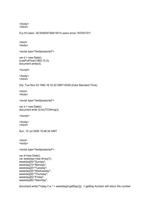 </body>
</html>

O.p It's been: 39.554654748414514 years since 1970/01/01!


<html>
<body>

<script type="text/javascript">

var d = new Date();
d.setFullYear(1992,10,3);
document.write(d);

</script>

</body>
</html>

O/p :Tue Nov 03 1992 16:16:32 GMT+0530 (India Standard Time)

<html>
<body>

<script type="text/javascript">

var d = new Date();
document.write (d.toUTCString());

</script>

</body>
</html>

Sun, 12 Jul 2009 10:46:34 GMT


<html>
<body>

<script type="text/javascript">

var d=new Date();
var weekday=new Array(7);
weekday[0]="Sunday";
weekday[1]="Monday";
weekday[2]="Tuesday";
weekday[3]="Wednesday";
weekday[4]="Thursday";
weekday[5]="Friday";
weekday[6]="Saturday";

document.write("Today it is " + weekday[d.getDay()]); // getDay function will return the number
 