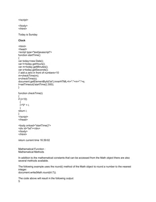 </script>

</body>
</html>

Today is Sunday

Clock

<html>
<head>
<script type="text/javascript">
function startTime()
{
var today=new Date();
var h=today.getHours();
var m=today.getMinutes();
var s=today.getSeconds();
// add a zero in front of numbers<10
m=checkTime(m);
s=checkTime(s);
document.getElementById('txt').innerHTML=h+":"+m+":"+s;
t=setTimeout('startTime()',500);
}

function checkTime(i)
{
if (i<10)
  {
  i="0" + i;
  }
return i;
}
</script>
</head>

<body onload="startTime()">
<div id="txt"></div>
</body>
</html>

return current time 16:39:02


Mathematical Function :
Mathematical Methods

In addition to the mathematical constants that can be accessed from the Math object there are also
several methods available.

The following example uses the round() method of the Math object to round a number to the nearest
integer:
document.write(Math.round(4.7));

The code above will result in the following output:
5
 