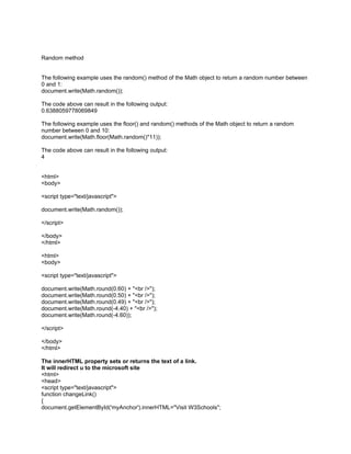 Random method


The following example uses the random() method of the Math object to return a random number between
0 and 1:
document.write(Math.random());

The code above can result in the following output:
0.6388059778069849

The following example uses the floor() and random() methods of the Math object to return a random
number between 0 and 10:
document.write(Math.floor(Math.random()*11));

The code above can result in the following output:
4


<html>
<body>

<script type="text/javascript">

document.write(Math.random());

</script>

</body>
</html>

<html>
<body>

<script type="text/javascript">

document.write(Math.round(0.60) + "<br />");
document.write(Math.round(0.50) + "<br />");
document.write(Math.round(0.49) + "<br />");
document.write(Math.round(-4.40) + "<br />");
document.write(Math.round(-4.60));

</script>

</body>
</html>

The innerHTML property sets or returns the text of a link.
It will redirect u to the microsoft site
<html>
<head>
<script type="text/javascript">
function changeLink()
{
document.getElementById('myAnchor').innerHTML="Visit W3Schools";
 
