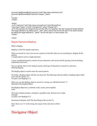 document.getElementById('myAnchor').href="http://www.w3schools.com";
document.getElementById('myAnchor').target="_blank";
}
</script>
</head>

<body>
<a id="myAnchor" href="http://www.microsoft.com">Visit Microsoft</a>
<input type="button" onclick="changeLink()" value="Change link">
<p>In this example we change the text and the URL of a hyperlink. We also change the target attribute.
The target attribute is by default set to "_self", which means that the link will open in the same window.
By setting the target attribute to "_blank", the link will open in a new window.</p>
</body>

</html>

Regular Expression(RegExp)

What is RegExp

RegExp, is short for regular expression.

When you search in a text, you can use a pattern to describe what you are searching for. RegExp IS this
pattern.
A simple pattern can be a single character.

A more complicated pattern consists of more characters, and can be used for parsing, format checking,
substitution and more.

You can specify where in the string to search, what type of characters to search for, and more.
Defining RegExp

The RegExp object is used to store the search pattern.

We define a RegExp object with the new keyword. The following code line defines a RegExp object called
patt1 with the pattern "e":
var patt1=new RegExp("e");

When you use this RegExp object to search in a string, you will find the letter "e".
Methods of the RegExp Object

The RegExp Object has 3 methods: test(), exec(), and compile().
test()

The test() method searches a string for a specified value. Returns true or false
Example
var patt1=new RegExp("e");

document.write(patt1.test("The best things in life are free"));

Since there is an "e" in the string, the output of the code above will be:
true



Navigator Object
 