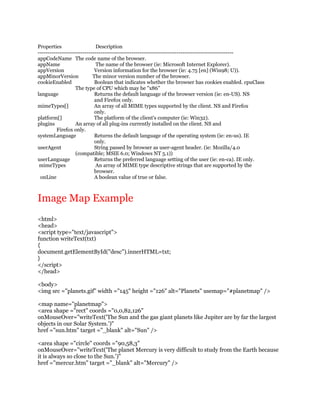 Properties                    Description
----------------------------------------------------------------------------------------------------
appCodeName The code name of the browser.
appName                       The name of the browser (ie: Microsoft Internet Explorer).
appVersion                   Version information for the browser (ie: 4.75 [en] (Win98; U)).
appMinorVersion             The minor version number of the browser.
cookieEnabled                Boolean that indicates whether the browser has cookies enabled. cpuClass
                   The type of CPU which may be "x86"
language                     Returns the default language of the browser version (ie: en-US). NS
                             and Firefox only.
mimeTypes[]                  An array of all MIME types supported by the client. NS and Firefox
                             only.
platform[]                   The platform of the client's computer (ie: Win32).
plugins            An array of all plug-ins currently installed on the client. NS and
          Firefox only.
systemLanguage               Returns the default language of the operating system (ie: en-us). IE
                             only.
userAgent                    String passed by browser as user-agent header. (ie: Mozilla/4.0
                   (compatible; MSIE 6.0; Windows NT 5.1))
userLanguage                 Returns the preferred language setting of the user (ie: en-ca). IE only.
 mimeTypes                   An array of MIME type descriptive strings that are supported by the
                             browser.
 onLine                      A boolean value of true or false.



Image Map Example
<html>
<head>
<script type="text/javascript">
function writeText(txt)
{
document.getElementById("desc").innerHTML=txt;
}
</script>
</head>

<body>
<img src ="planets.gif" width ="145" height ="126" alt="Planets" usemap="#planetmap" />

<map name="planetmap">
<area shape ="rect" coords ="0,0,82,126"
onMouseOver="writeText('The Sun and the gas giant planets like Jupiter are by far the largest
objects in our Solar System.')"
href ="sun.htm" target ="_blank" alt="Sun" />

<area shape ="circle" coords ="90,58,3"
onMouseOver="writeText('The planet Mercury is very difficult to study from the Earth because
it is always so close to the Sun.')"
href ="mercur.htm" target ="_blank" alt="Mercury" />
 