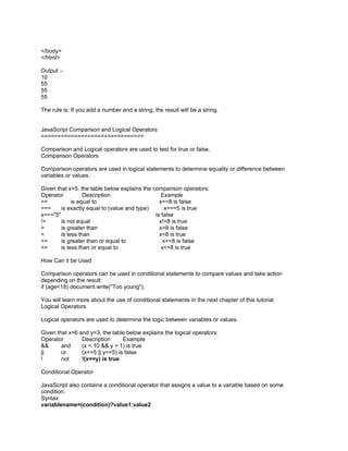</body>
</html>

Output :-
10
55
55
55

The rule is: If you add a number and a string, the result will be a string.


JavaScript Comparison and Logical Operators
===============================

Comparison and Logical operators are used to test for true or false.
Comparison Operators

Comparison operators are used in logical statements to determine equality or difference between
variables or values.

Given that x=5, the table below explains the comparison operators:
Operator          Description                    Example
==           is equal to                        x==8 is false
===     is exactly equal to (value and type)       x===5 is true
x==="5"                                       is false
!=      is not equal                            x!=8 is true
>       is greater than                         x>8 is false
<       is less than                            x<8 is true
>=      is greater than or equal to               x>=8 is false
<=      is less than or equal to                 x<=8 is true

How Can it be Used

Comparison operators can be used in conditional statements to compare values and take action
depending on the result:
if (age<18) document.write("Too young");

You will learn more about the use of conditional statements in the next chapter of this tutorial.
Logical Operators

Logical operators are used to determine the logic between variables or values.

Given that x=6 and y=3, the table below explains the logical operators:
Operator        Description      Example
&&      and     (x < 10 && y > 1) is true
||      or      (x==5 || y==5) is false
!       not     !(x==y) is true

Conditional Operator

JavaScript also contains a conditional operator that assigns a value to a variable based on some
condition.
Syntax
variablename=(condition)?value1:value2
 