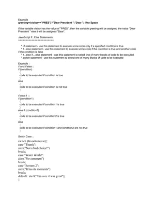 Example
greeting=(visitor=="PRES")?"Dear President ":"Dear "; //No Space

If the variable visitor has the value of "PRES", then the variable greeting will be assigned the value "Dear
President " else it will be assigned "Dear".

JavaScript If...Else Statements
========================

    * if statement - use this statement to execute some code only if a specified condition is true
    * if...else statement - use this statement to execute some code if the condition is true and another code
if the condition is false
    * if...else if....else statement - use this statement to select one of many blocks of code to be executed
    * switch statement - use this statement to select one of many blocks of code to be executed

Example :
if and if else ::
if (condition)
  {
  code to be executed if condition is true
  }
else
  {
  code to be executed if condition is not true
  }

if else if ::
if (condition1)
  {
  code to be executed if condition1 is true
  }
else if (condition2)
  {
  code to be executed if condition2 is true
  }
else
  {
  code to be executed if condition1 and condition2 are not true
  }

Swich Case ::
switch (favoritemovie){
case "Titanic":
alert("Not a bad choice!")
break;
case "Water World":
alert("No comment")
break;
case "Scream 2":
alert("It has its moments")
break;
default : alert("I'm sure it was great");
}
 