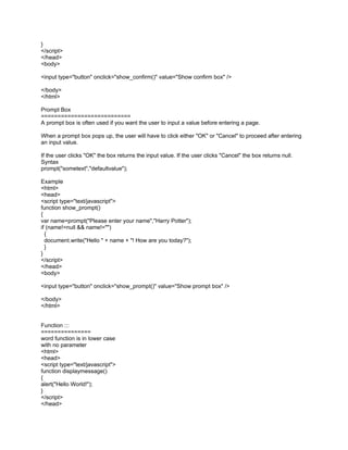 }
</script>
</head>
<body>

<input type="button" onclick="show_confirm()" value="Show confirm box" />

</body>
</html>

Prompt Box
===========================
A prompt box is often used if you want the user to input a value before entering a page.

When a prompt box pops up, the user will have to click either "OK" or "Cancel" to proceed after entering
an input value.

If the user clicks "OK" the box returns the input value. If the user clicks "Cancel" the box returns null.
Syntax
prompt("sometext","defaultvalue");

Example
<html>
<head>
<script type="text/javascript">
function show_prompt()
{
var name=prompt("Please enter your name","Harry Potter");
if (name!=null && name!="")
  {
  document.write("Hello " + name + "! How are you today?");
  }
}
</script>
</head>
<body>

<input type="button" onclick="show_prompt()" value="Show prompt box" />

</body>
</html>


Function :::
===============
word function is in lower case
with no parameter
<html>
<head>
<script type="text/javascript">
function displaymessage()
{
alert("Hello World!");
}
</script>
</head>
 