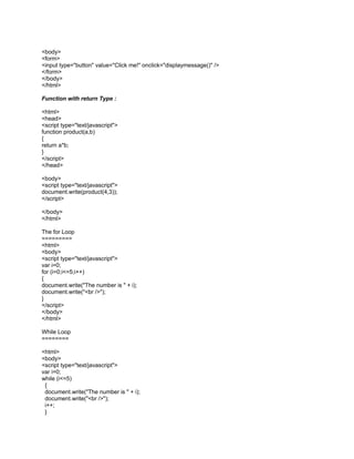 <body>
<form>
<input type="button" value="Click me!" onclick="displaymessage()" />
</form>
</body>
</html>

Function with return Type :

<html>
<head>
<script type="text/javascript">
function product(a,b)
{
return a*b;
}
</script>
</head>

<body>
<script type="text/javascript">
document.write(product(4,3));
</script>

</body>
</html>

The for Loop
=========
<html>
<body>
<script type="text/javascript">
var i=0;
for (i=0;i<=5;i++)
{
document.write("The number is " + i);
document.write("<br />");
}
</script>
</body>
</html>

While Loop
========

<html>
<body>
<script type="text/javascript">
var i=0;
while (i<=5)
 {
 document.write("The number is " + i);
 document.write("<br />");
 i++;
 }
 