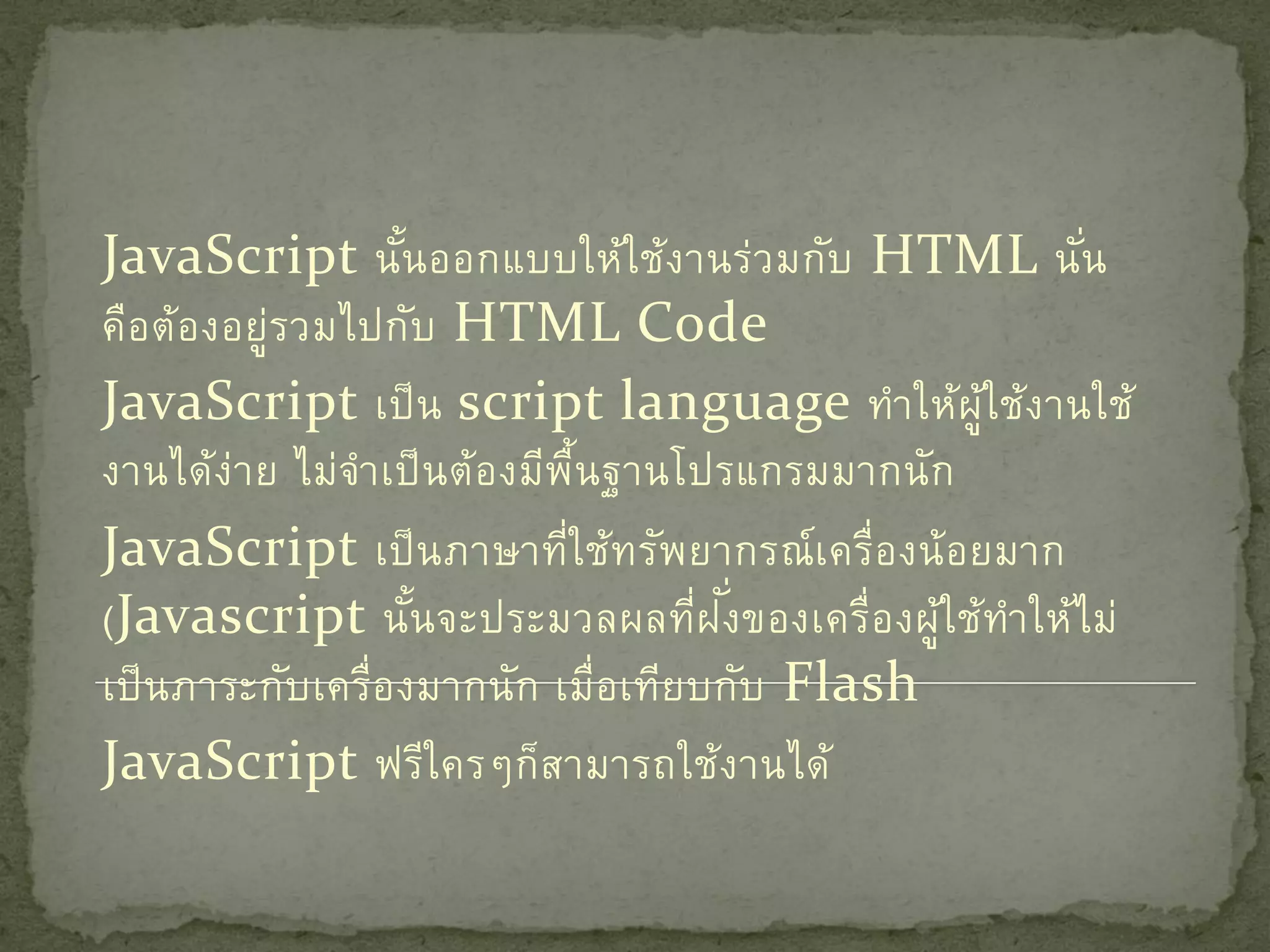 JavaScript นันออกแบบให้ใ ช้ง านร่ว มกับ HTML นัน
                    ้                                    ่
คือต้อ งอยู่รวมไปกับ HTML Code
JavaScript เป็ น script language ทาให้ผู้ใช้ง านใช้
งานได้ง่า ย ไม่จาเป็ นต้อ งมีพ้ืนฐานโปรแกรมมากนัก
JavaScript เป็ นภาษาที่ใ ช้ท รัพยากรณ์ เ ครื่อ งน้ อยมาก
                                       ั่
(Javascript นันจะประมวลผลที่ฝ งของเครื่อ งผู้ใ ช้ทาให้ไ ม่
                      ้
เป็ นภาระกับ เครื่อ งมากนัก เมื่อเทีย บกับ Flash
JavaScript ฟรีใครๆก็ส ามารถใช้ง านได้
 
